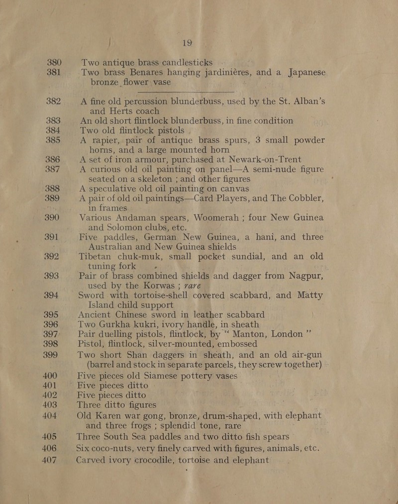 380 381 382 383 384 385 386 387 388 389 390 391 392 393 394 395 396 397 398 399 400 401 402 403 405 406 407 } 19 Two antique brass candlesticks Two brass Benares hanging eee and a Japanese bronze , flower vase A fine old percussion blunderbuss, used by the St. Alban’s and Herts coach An old short flintlock blunderbuss, in fine condition Two old flintlock pistols A rapier, pair of antique brass spurs, 3 small powder horns, and a large mounted horn A set of iron armour, purchased at Newark-on-Trent A curious old oil painting on panel—A semi-nude figure seated on a skeleton ; and other figures . A speculative old oil painting on canvas A pair of old oil paintings—Card Players, and The Cobbler, in frames Various Andaman spears, Woomerah ; four New Guinea and Solomon clubs, etc. Five paddles, German New Guinea, a hani, and three Australian and New Guinea shields Tibetan chuk-muk, small pocket sundial, and an old tuning fork . Pair of brass combined shields and dagger from Nagpur, used by the Korwas ; vare Sword with tortoise-shell covered scabbard, and Matty Island child support Ancient Chinese sword in leather scabbard Two Gurkha kuknri, ivory handle, in sheath Pair duelling pistols, flintlock, by “ Manton, London ” Pistol, flintlock, silver-mounted, embossed Two short Shan daggers in sheath, and an old air-gun (barrel and stock in separate parcels, they screw together) Five pieces old Siamese pottery vases Five pieces ditto » Five pieces ditto | Three ditto figures Old Karen war gong, bronze, drum-sha ped, with elephant and three frogs ; splendid tone, rare | Three South Sea paddles and two ditto fish spears Six coco-nuts, very finely carved with figures, animals, etc. Carved ivory crocodile, tortoise and elephant