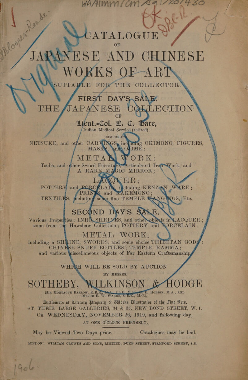    ia i ai iia   . a Gy De suotee   7 a = ES ys ar Tsuba, and of ther Sword Furnit ge é ; A RARE.  Various Propem eties : some from thip Hawshaw Col schion. POTTERY an : METAL WORK, including a SHRINE, SWORDS, and some choice THI CHINESE SNUFF BOTTLES ; TEMPLE RAMMA ; and various Wi iscellaneous objects of Far Eastern Craftsmanship gt adrenal aa Separates AI   WHI€H WILL BE SOLD BY AUCTION ig 1 &gt; BY MESSRS. | +} q | SOTHEBY, ¥ ILKTNSON ie ODGE (SiR MONTAGUE BARLOW, K. B. U . Page), HOBSON, M.A., AND : ; MaAJgor F. Ww. van : ant 1. SMEs); % Auctionecrs of Literary Property &amp; Tlorks Lllustrative of the Fine Arts, AT THEIR LARGE GALLERIES, 34 &amp; 385, NEW BOND STREET, W. 1. i On WEDNESDAY, NOVEMBER 26, 1919, and following day, AT ONE 0’CLOCK PRECISELY. May be Viewed Two Days prior. Catalogues may be had.  LONDON : WILLIAM CLOWES AND SONS, LIMITED, DUKE STREET, STAMFORD STRERT, 8,8 ; = 4 rd A ’ luge &gt; i: aero. 