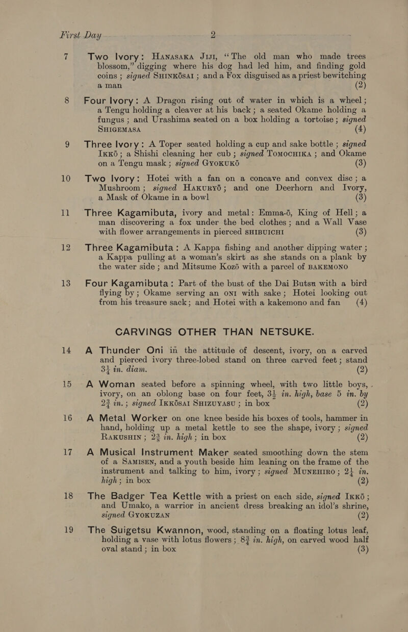 ‘i 10 i 13 14 15 16 17 18 19 Two Ivory: Hanasaxa Jui, “The old man who made trees blossom,” digging where his dcg had led him, and finding gold coins ; signed SHINKOsAI ; anda Fox disguised as a priest bewitching a man (2) Four Ivory: A Dragon rising out of water in which is a wheel ; a Tengu holding a cleaver at his back; a seated Okame holding a fungus ; and Urashima seated on a box holding a tortoise; signed SHIGEMASA (4) Three Ivory: A Toper seated holding a cup and sake bottle ; signed Ikk6; a Shishi cleaning her cub; signed Tomocuika ; and Okame on a Tengu mask; signed GyoKUKO (3) Two Ivory: Hotei with a fan on a concave and convex disc; a Mushroom ; signed Haxuryd; and one Deerhorn and Ivory, _a Mask of Okame in a bowl (3) Three Kagamibuta, ivory and metal: Emma-d, King of Hell; a man discovering a fox under the bed clothes; and a Wall Vase with flower arrangements in pierced SHIBUICHI (3) Three Kagamibuta: A Kappa fishing and another dipping water ; a Kappa pulling at a woman’s skirt as she stands on a plank by the water side ; and Mitsume Kozé with a parcel of BAKEMONO Four Kagamibuta: Part of the bust of the Dai Butsu with a bird flying by; Okame serving an ont with sake; Hotei looking out from his treasure sack; and Hotei with a kakemono and fan (4) CARVINGS OTHER THAN NETSUKE. A Thunder Oni in the attitude of descent, ivory, on a carved and pierced ivory three-lobed stand on three carved feet ; stand 34 in. diam. (2) A Woman seated before a spinning wheel, with two little boys, . ivory, on an oblong base on four feet, 35 in. high, base 5 in. by 23 in. ; signed IkKOsAI SHIZUYASU ; in box (2) A Metal Worker on one knee beside his boxes of tools, hammer in hand, holding up a metal kettle to see the shape, ivory ; signed RAKUSHIN ; 22 in. high; in box 2 A Musical Instrument Maker seated smoothing down the stem of a SAMISEN, and a youth beside him leaning on the frame of the instrument and talking to him, ivory; signed Munrutro; 21 in. high ; in box (2) The Badger Tea Kettle with a priest on each side, signed IKK6 ; and Umako, a warrior in ancient dress breaking an idol’s shrine, signed GYOKUZAN (2) The Suigetsu Kwannon, wood, standing on a floating lotus leaf, holding a vase with lotus flowers ; 83 in. high, on carved wood half oval stand ; in box (3)