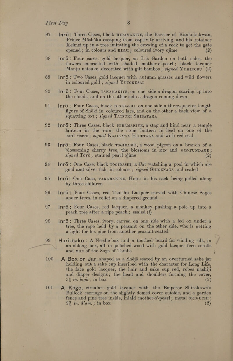  First Day S) 87 Inr6: Three Cases, black HIRAMAKIYE, the Barrier of Kankokukwan, Prince Méshoku escaping from captivity arriving, ard his retainer Keimei up in a tree imitating the crowing of a cock to get the gate 88 Inro: Four cases, gold lacquer, an Iris Garden on both sides, the flowers encrusted with shaded mother-o-pearl; black lacquer Manju netsuke, decorated with gilt bamboo ; signed YuKINoBU (2) 89 Inro: Two Cases, gold lacquer with autumn grasses and wild flowers in coloured gold ; signed YOToKusal 90 Inro: Four Cases, TAKAMAKIYE, on one side a dragon soaring up into the clouds, and on the other side a dragon coming down 91 Inro: Four Cases, black ToaipasHi, on one side a three-quarter length figure of Shoki in coloured lacs, and on the other a back view of a squatting ONI; s¢gned TaTsuKI SHIBATAKA 92 Inro: Three Cases, black HIRAMAKIYE, a stag and hind near a temple Jantern in the rain, the stone lantern in lead on one of the cord risers ; signed Kasikawa HipETaka and with red seal 93 Inro: Four Cases, black TouIDASHI, a wood pigeon ona branch of a blossoming cherry tree, the blossoms in KIN and GIN-FUNDAME; signed Tdy6 ; stained pearl ojime (2) 94 Inro: One Case, black rocipasHi, a Cat watching a pool in which are gold and silver fish, in colours ; signed SHIGENAGA and sealed 95 Inro: One Case, TAKAMAKIYE, Hotei in his sack being pulled along by three children 96 Inro: Four Cases, red Tsuishu Lacquer carved with Chinese Sages under trees, in relief on a diapered ground 97 Inro: Four Cases, red lacquer, a monkey pushing a pole up into a peach tree after a ripe peach ; sealed (?) 98 Inro: Three Cases, ivory, carved on one side with a led ox under a tree, the rope held by a peasant on the other side, who is getting a light for his pipe from another peasant seated 99 | Hari-bako: A Needle-box and a toothed board for winding silk, in i ie an oblong box, all in polished wood with gold lacquer fern scrolls and Mon of the Soga of Tamba 100 A Box or Jar, shaped as a Shdjd seated by an overturned sake jar holding out a sake cup inscribed with the character for Long Life, the face gold lacquer, the hair and sake cup red, robes nashiji and diaper designs; the head and shoulders forming the cover, 38 in. high ; in box (2) 101. A Kogo, circular, gold lacquer with the Emperor Shirakawa’s Bullock carriage on the slightly domed cover outside, and a garden fence and pine tree inside, inlaid mother-o’-pearl ; metal OKIGUCHI ; 23 in. diam. ; in box (2)