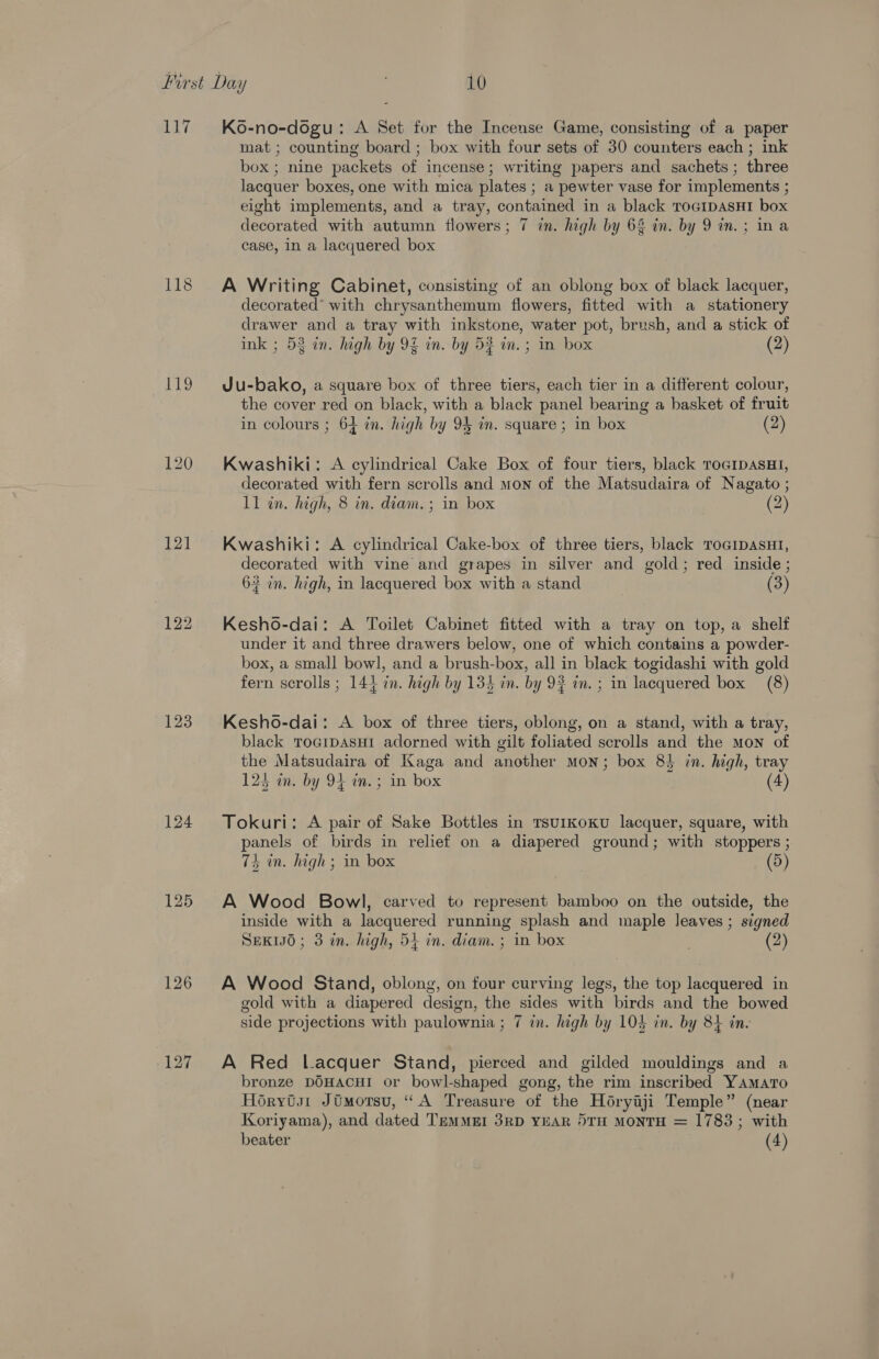 117 LORS) 12] 123 125 126 127 K6-no-dogu: A Set for the Incense Game, consisting of a paper mat; counting board ; box with four sets of 30 counters each ; ink box; nine packets of incense; writing papers and sachets; three lacquer boxes, one with mica plates ; a pewter vase for implements ; eight implements, and a tray, contained in a black TOGIDASHI box id decorated with autumn flowers; 7 in. high by 63 in. by 9 in.; ina case, in a lacquered box A Writing Cabinet, consisting of an oblong box of black lacquer, decorated* with chrysanthemum flowers, fitted with a stationery drawer and a tray with inkstone, water pot, brush, and a stick of ink ; 53 in. high by 94 in. by 5% in. ; in box (2) Ju-bako, a square box of three tiers, each tier in a different colour, the cover red on black, with a black panel bearing a basket of fruit in colours ; 64 in. high by 9 in. square ; in box (2) Kwashiki: A cylindrical Cake Box of four tiers, black ToGiDAsHI, decorated with fern scrolls and mon of the Matsudaira of Nagato ; 11 in. high, 8 in. diam. ; in box (2) Kwashiki: A cylindrical Cake-box of three tiers, black ToGipasuH1, decorated with vine and grapes in silver and gold; red inside ; 63 in. high, in lacquered box with a stand (3) Kesho-dai: A Toilet Cabinet fitted with a tray on top, a shelf under it and three drawers below, one of which contains a powder- box, a small bowl, and a brush-box, all in black togidashi with gold fern scrolls ; 144 in. high by 134 in. by 92 in. ; in lacquered box (8) Kesho-dai: A box of three tiers, oblong, on a stand, with a tray, black ToaipasHi adorned with gilt foliated scrolls and the mon of the Matsudaira of Kaga and another mon; box 8} in. high, tray 124 in. by 94 in. ; in box (4) Tokuri: A pair of Sake Bottles in rsurkoKu lacquer, square, with panels of birds in relief on a diapered ground; with stoppers ; 74 in. high; in box (5) A Wood Bowl, carved to represent bamboo on the outside, the inside with a lacquered running splash and maple leaves ; signed SEKIJO; 3 in. high, 54 in. diam. ; in box (2) A Wood Stand, oblong, on four curving legs, the top lacquered in gold with a diapered design, the sides with birds and the bowed side projections with paulownia ; 7 in. high by 104 in. by 84 ine A Red Lacquer Stand, pierced and gilded mouldings and a bronze DOHACHI or bowl-shaped gong, the rim inscribed Yamaro Horytst Jomorsu, “A Treasure of the Horyaji Temple” (near Koriyama), and dated TemMMEI 3RD YEAR DTH MONTH = 1783; with