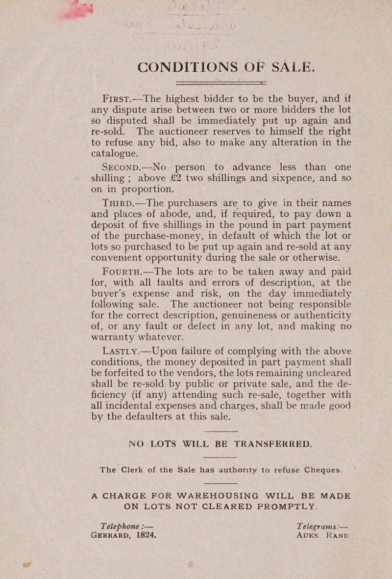 CONDITIONS OF SALE. First.—The highest bidder to be the buyer, and if any dispute arise between two or more bidders the lot so disputed shall be immediately put up again and to refuse any bid, also to make any alteration in the SECOND.—No person to advance less than one shilling ; above £2 two shillings and sixpence, and so on in proportion. TuIRD.—The purchasers are to give in their names and places of abode, and, if required, to pay down a deposit of five shillings in the pound in part payment of the purchase-money, in default of which the lot or lots so purchased to be put up again and re-sold at any convenient opportunity during the sale or otherwise. FourTH.—The lots are to be taken away and paid for, with all faults and errors of description, at the buyer’s expense and risk, on the day immediately following sale. The auctioneer not being responsible for the correct description, genuineness or authenticity of, or any fault or defect in any lot, and making no warranty whatever. LastLy.—Upon failure of complying with the above conditions, the money deposited in part payment shall be forfeited to the vendors, the lots remaining uncleared shall be re-sold by public or private sale, and the de- ficiency (if any) attending such re-sale, together with all incidental expenses and charges, shall be made good by the defaulters at this sale.  NO LOTS WILL BE TRANSFERRED.  The Clerk of the Sale has authority to refuse Cheques.  A CHARGE FOR WAREHOUSING WILL BE MADE ON LOTS NOT CLEARED PROMPTLY. Telephone :-— Telegrams:— GERRARD, 1824. AUKS, RAND