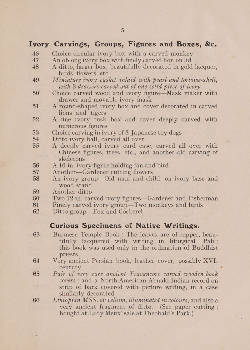 3 46 47 48 49 50 51 o2 53 54 55 56 57 58 39 60 61 62 63 64 65 66 Choice circular ivory box with a carved monkey An oblong ivory box with finely carved hon on lid A ditto, larger box, beautifully decorated 1 in gold lacquer, birds, flowers, etc. Miniature tvory casket inlaid with pearl and tortorse-s hell, with 3 drawers carved out of one solid prece of tvory Choice carved wood and ivory figure—Mask maker with drawer and movable ivory mask A round-shaped ivory box and cover decorated in carved lions and tigers A fine ivory tusk box and cover deeply carved with numerous figures Choice carving in ivory of 3 Japanese toy dogs Ditto ivory ball, carved all over A deeply carved ivory card case, carved all over with Chinese figures, trees, etc., and another old carving of skeletons A 10-in. ivory figure holding fan and bird Another—Gardener cutting flowers An ivory group—Old man and child, on ivory base and wood stand Another ditto &gt; Two 12-in. carved ivory figures—Gardener and Fisherman Finely carved ivory group—Two monkeys and birds Ditto group—Fox and Cockerel | Curious Specimens of Native Writings. Burmese Temple Book: The leaves are of copper, beau- tifully lacquered with writing in liturgical Pali; this book was used only in the ordination of Buddhist priests Very ancient Persian book, leather cover, possinly XVI. century Paw of very rare ancient Travancore carved pein book covers ; and a North American Abnaki Indian record on strip of bark covered with picture writing, in a case similarly decorated Ethiopian MSS. on vellum, illuminated in colours, and also a very ancient fragment of ditto. (See paper cutting ; bought at Lady Meux’ sale at Theobald’s Park.)