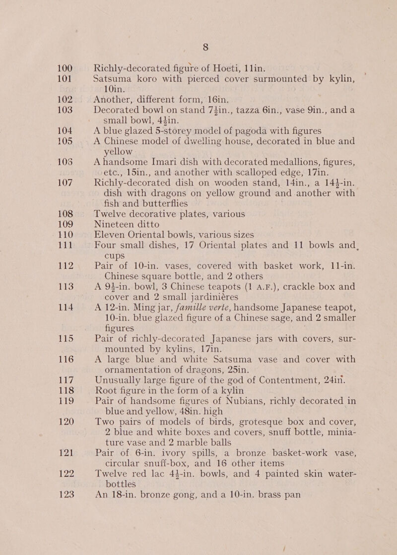 108 109 110 111 112 114 1195 116 117 118 LLg 120 ¥21 122 123 8 Richly-decorated figure of Hoeti, 11in. Satsuma koro with pierced cover surmounted by kylin, 10in. Another, different form, 16in. Decorated bowl on stand 7¢4in., tazza 6in., vase 9in., anda small bowl, 44in. A blue glazed 5-storey model of pagoda with figures A Chinese model of dwelling house, decorated in blue and yellow A handsome Imari dish with decorated medallions, figures, -etc., 15in., and another with scalloped edge, 17in. Richly-decorated dish on wooden stand, 14in., a 14$-in. dish with dragons on yellow ground and another with fish and butterflies Twelve decorative plates, various Nineteen ditto Eleven Oriental bowls, various sizes Four small dishes, 17 Oriental plates and 11 bowls and, cups Pair of 10-in. vases, covered with basket work, 11-in. Chinese square bottle, and 2 others A 94-in. bowl, 3 Chinese teapots (1 A.F.), crackle box and cover and 2 small jardiniéres A 12-in. Ming jar, famille verte, handsome Japanese teapot, 10-in. blue glazed figure of a Chinese sage, and 2 smaller figures Pair of richly-decorated Japanese jars with covers, sur- mounted by kylins, 17in. A large blue and white Satsuma vase and cover with ornamentation of dragons, 25in. Unusually large figure of the god of Contentment, 24in. Root figure in the form of a kylin Pair of handsome figures of Nubians, richly decorated in blue and yellow, 48in. high Two pairs of models of birds, grotesque box and cover, 2 blue and white boxes and covers, snuff bottle, minia- ture vase and 2 marble balls Pair of 6-in. ivory spills, a bronze basket-work vase, circular snuff-box, and 16 other items Twelve red lac 44-in. bowls, and 4 painted skin water- bottles An 18-in. bronze gong, and a 10-in. brass pan