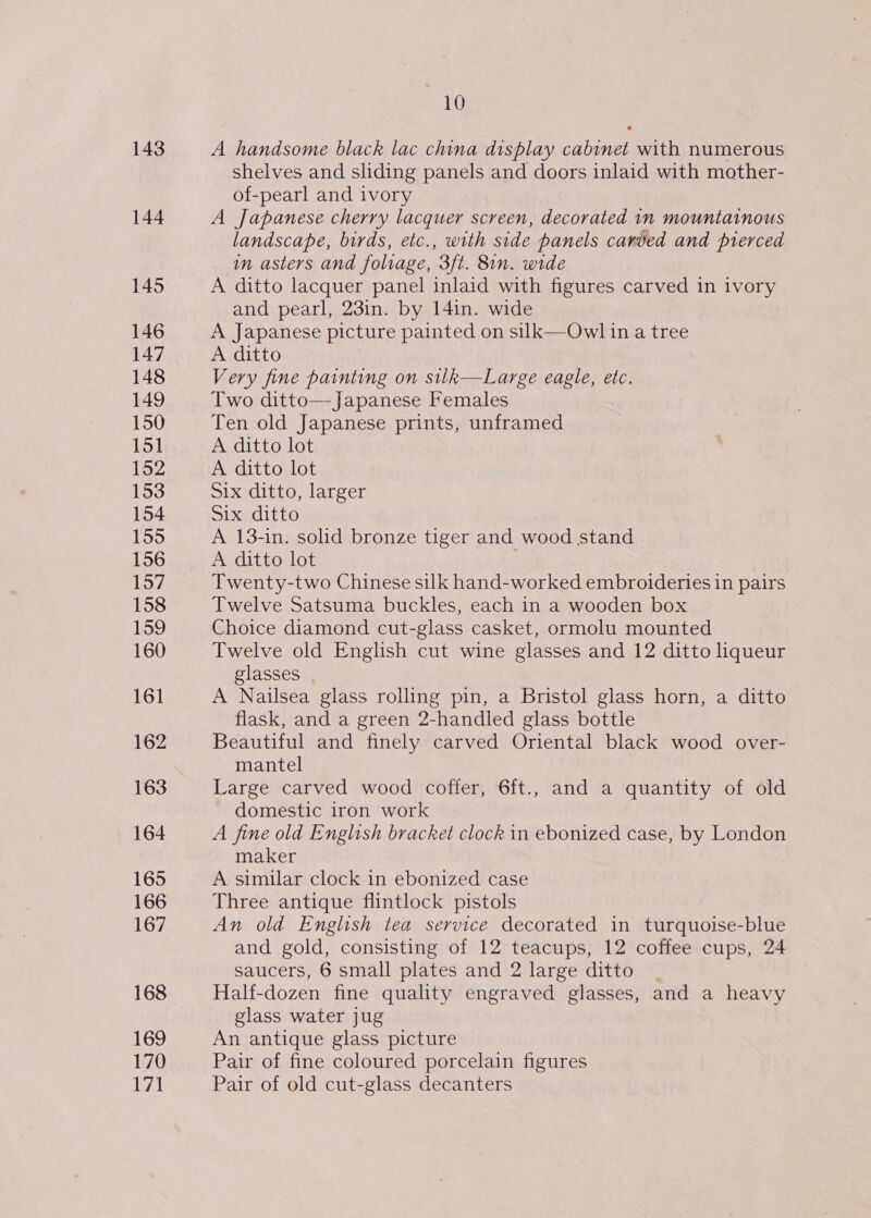 143 144 145 146 147 148 149 150 151 152 153 154 155 156 157 158 159 160 161 162 163 164 165 166 167 168 169 170 171 10 A handsome black lac china display cabinet with numerous shelves and sliding panels and doors inlaid with mother- of-pearl and ivory A Japanese cherry lacquer screen, decorated in mountainous landscape, birds, etc., with side panels carded and pierced in asters and foliage, 3ft. 8in. wide A ditto lacquer panel inlaid with figures carved in ivory and pearl, 23in. by 14in. wide A Japanese picture painted on silk—Owl in a tree A ditto Very fine painting on silk—Large eagle, etc. Two ditto—Japanese Females Ten old Japanese prints, unframed A ditto lot A ditto lot Six ditto, larger Six ditto A 13-in. solid bronze tiger and wood stand A ditto lot Twenty-two Chinese silk hand-worked embroideries in pairs Twelve Satsuma buckles, each in a wooden box Choice diamond cut-glass casket, ormolu mounted Twelve old English cut wine glasses and 12 ditto liqueur glasses | A Nailsea glass rolling pin, a Bristol glass horn, a ditto flask, and a green 2-handled glass bottle Beautiful and finely carved Oriental black wood over- mantel Large carved wood coffer, 6ft., and a quantity of old domestic iron work A fine old English bracket clock in ebonized case, by London maker A similar clock in ebonized case Three antique flintlock pistols An old English tea service decorated in turquoise-blue and gold, consisting of 12 teacups, 12 coffee cups, 24 saucers, 6 small plates and 2 large ditto Half-dozen fine quality engraved glasses, and a heavy glass water jug An antique glass picture Pair of fine coloured porcelain figures Pair of old cut-glass decanters