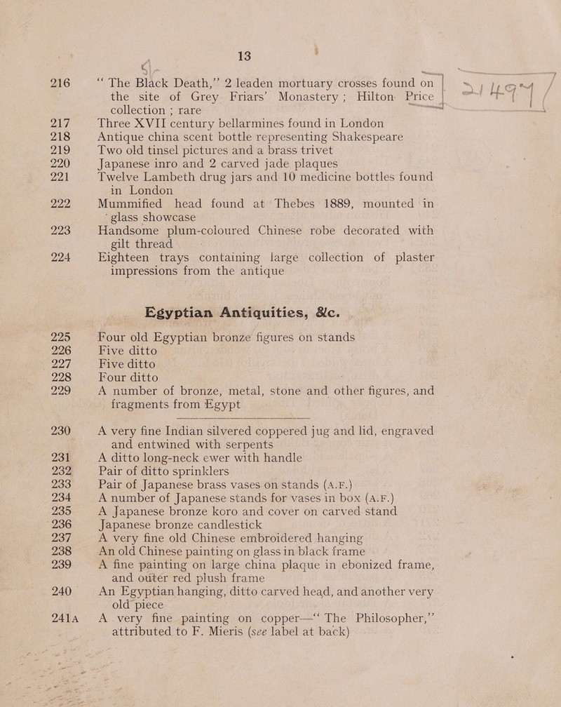 217 221 225 226 euaed 228 229 230 231 232 233 234 235 236 237 238 239 240 - 2414 13 id “ The Black Death,” 2 leaden mortuary crosses found on collection ; rare Three XVII century bellarmines found in London Antique china scent bottle representing Shakespeare Two old tinsel pictures and a brass trivet Japanese inro and 2 carved jade plaques Twelve Lambeth drug jars and 10 medicine bottles found in London Mummified head found at Thebes 1889, mounted ‘in ‘glass showcase Handsome plum-coloured Chinese robe decorated with gilt thread | | | impressions from the antique Egyptian Antiquities, Nc. Four old Egyptian bronze figures on stands Five ditto Five ditto Four ditto A number of bronze, metal, stone and other figures, and fragments from Egypt  A very fine Indian silvered coppered jug and lid, engraved and entwined with serpents A ditto long-neck ewer with handle Pair of ditto sprinklers Pair of Japanese brass vases on stands (A.F.) A number of Japanese stands for vases in box (A.F.) A Japanese bronze koro and cover on carved stand Japanese bronze candlestick A very fine old Chinese embroidered hanging An old Chinese painting on glass in black frame and outer red plush frame | An Egyptian hanging, ditto carved head, and another very old piece A very fine painting on copper—‘‘ The Philosopher,”’ attributed to F. Mieris (see label at back)