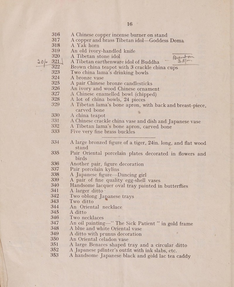 316 317 318 319 320 322 323 324 325 326 327 328 329 330 331 332 333 334 335 336 337 338 339 © 340 34] 342 343 344 345 346 347 348 349 350 351 352 353 16 A Chinese copper incense burner on stand A copper and brass Tibetan idol—Goddess Doma A Yak horn An old ivory-handled knife eee A Tibetan stone idol Rcwd-or~ A Tibetan earthenware idolof Buddha ~ = 39) Brown china teapot with 3 crackle china cups Two china lama’s drinking bowls A bronze vase A pair Chinese bronze candlesticks An ivory and wood Chinése ornament A Chinese enamelled bowl (chipped) A lot of china bowls, 24 pieces A Tibetan lama’s bone apron, with back and breast-piece, carved bone A china teapot A Chinese crackle china vase and dish and Japanese vase A Tibetan lama’s bone apron, carved bone Five very fine brass buckles oo” A large bronzed figure of a tiger, 24in. long, and flat wood stand Pair Oriental porcelain plates decorated in flowers and birds Another pair, figure decoration Pair porcelain kylins A Japanese figure-——Dancing girl A pair of fine quality egg-shell vases Handsome lacquer oval tray painted in butterflies A larger ditto’ Two oblong Japanese trays Two ditto An Oriental necklace A ditto Two necklaces An oil painting—*‘ The Sick Patient ” in gold frame A blue and white Oriental vase A ditto with prunus decoration An Oriental celadon vase A large Benares shaped tray and a circular ditto A Japanese pdainter’s outfit with ink slabs, etc. A handsome Japanese black and gold lac tea caddy