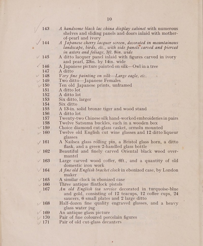 143 / 144 (145 « 146 147 Y 148 149 150 151 152 153 154 155 156 Vo7 158 “159 .- 160 / 161 / 163 164 /165 / 166 167 168 “169 170 10 A handsome black lac china display cabinet with numerous shelves and sliding panels and doors inlaid with mother- of-pearl and ivory A Japanese cherry lacquer screen, decorated 1n mountainous landscape, birds, etc., with side panels carved and pierced in asters and foliage, 3ft. 8in. wide A ditto lacquer panel inlaid with figures carved in ivory and pearl, 23in. by 14in. wide A Japanese picture painted on silk—Owl in a tree A ditto Very fine painting on silk—Large eagle, etc. Two ditto—Japanese Females Ten old Japanese prints, unframed A ditto lot A ditto lot Six ditto, larger Six ditto A 13-in. solid bronze tiger and wood stand A ditto lot Twenty-two Chinese silk hand-worked embroideries in pairs Twelve Satsuma buckles, each in a wooden box Choice diamond cut-glass casket, ormolu mounted Twelve old English cut wine glasses and 12 ditto liqueur glasses A Nailsea glass rolling pin, a Bristol glass horn, a ditto flask, and a green 2-handled glass bottle Beautiful and finely carved Oriental black wood over- mantel | Large carved wood coffer, 6ft., and a quantity of old domestic iron work A fine old English bracket clock in ebonized case, by London maker A similar clock in ebonized case Three antique flintlock pistols An old English tea service decorated in, turquoise-blue and gold, consisting of 12 teacups, 12 coffee cups, 24 saucers, 6 small plates and 2 large ditto Half-dozen fine quality engraved glasses, and a heavy glass water jug An antique glass picture Pair of fine coloured porcelain figures Pair of old cut-glass decanters