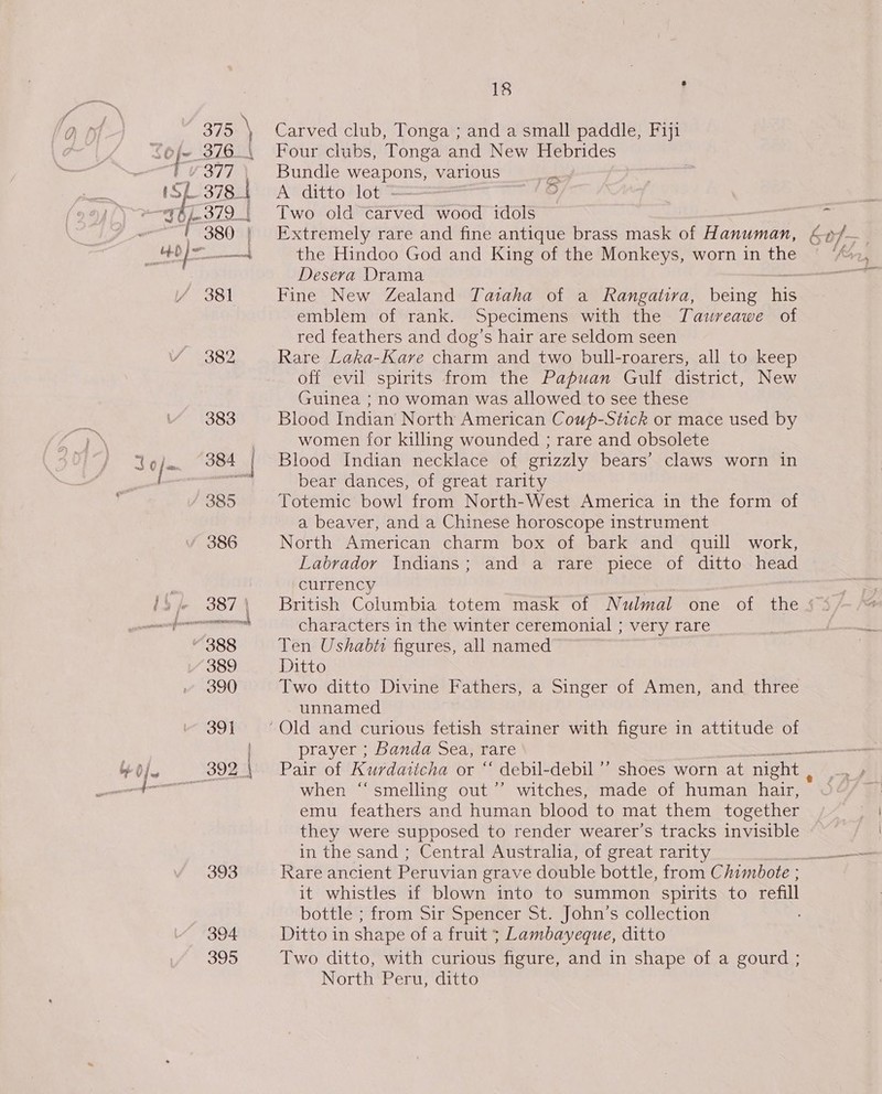 393 394 395 18 : Carved club, Tonga ; and a small paddle, Fiji Four clubs, Tonga and New Hebrides Bundle weapons, various _ A’ ditto- lot = Two old carved wood idols pom the Hindoo God and King of the Monkeys, worn in the Desera Drama Fine New Zealand Tataha of a Rangativa, being ie emblem of rank. Specimens with the Taureawe of red feathers and dog’s hair are seldom seen Rare Laka-Kare charm and two bull-roarers, all to keep off evil spirits from the Papuan Gulf district, New Guinea ; no woman was allowed to see these Blood Indian North American Coup-Stick or mace used by women for killing wounded ; rare and obsolete Blood Indian necklace of grizzly bears’ claws worn in bear dances, of great rarity Totemic bowl from North-West America in the form of a beaver, and a Chinese horoscope instrument North American charm box of bark and quill work, Labrador Indians; and a rare piece of ditto head currency characters in the winter ceremonial ; very rare Ten Ushabti figures, all named Ditto Two ditto Divine Fathers, a Singer of Amen, and three unnamed prayer ; Banda Sea, rare — when “smelling out ’’ witches, made of human hair, emu feathers and human blood to mat them together they were supposed to render wearer’s tracks invisible in the sand ; Central Australia, of great rarity Rare ancient Peruvian grave double bottle, from Chimbote ; it whistles if blown into to summon spirits to refill bottle ; from Sir Spencer St. John’s collection Ditto in shape of a fruit 5; Lambayeque, ditto Two ditto, with curious figure, and in shape of a gourd ; North Peru, ditto ~&gt; .