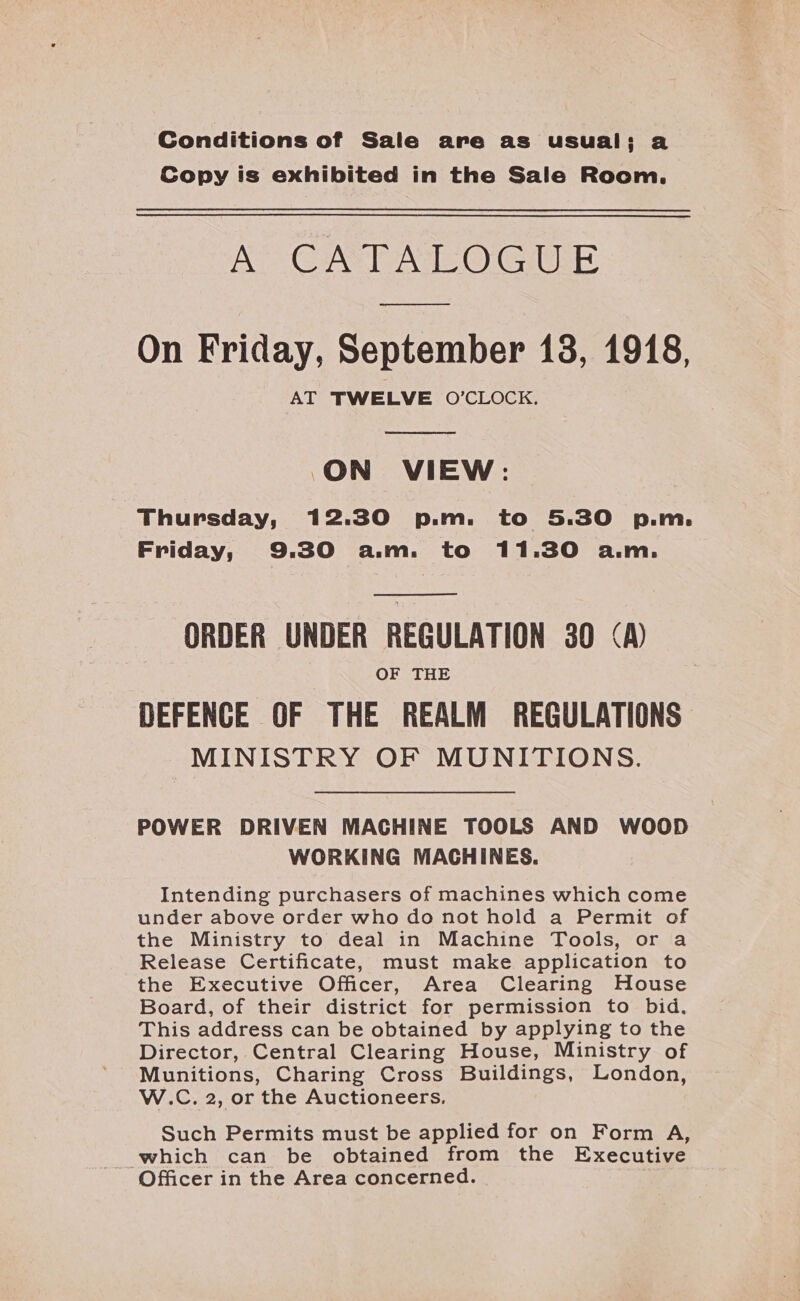 Conditions of Sale are as usual; a Copy is exhibited in the Sale Room. AY CATAEOGILE oo On Friday, September 13, 1918, AT TWELVE O’CLOCK.  ON VIEW: Thursday, 12.30 p.m. to 5.30 p.m. Friday, 9.30 a.m. to 11.30 a.m.  ORDER UNDER REGULATION 380 (A) OF THE DEFENCE OF THE REALM REGULATIONS MINISTRY OF MUNITIONS. POWER DRIVEN MACHINE TOOLS AND WOOD WORKING MACHINES. Intending purchasers of machines which come under above order who do not hold a Permit of the Ministry to deal in Machine Tools, or a Release Certificate, must make application to the Executive Officer, Area Clearing House Board, of their district for permission to bid. This address can be obtained by applying to the Director, Central Clearing House, Ministry of Munitions, Charing Cross Buildings, London, W.C. 2, or the Auctioneers. Such Permits must be applied for on Form A, which can be obtained from the Executive Officer in the Area concerned.