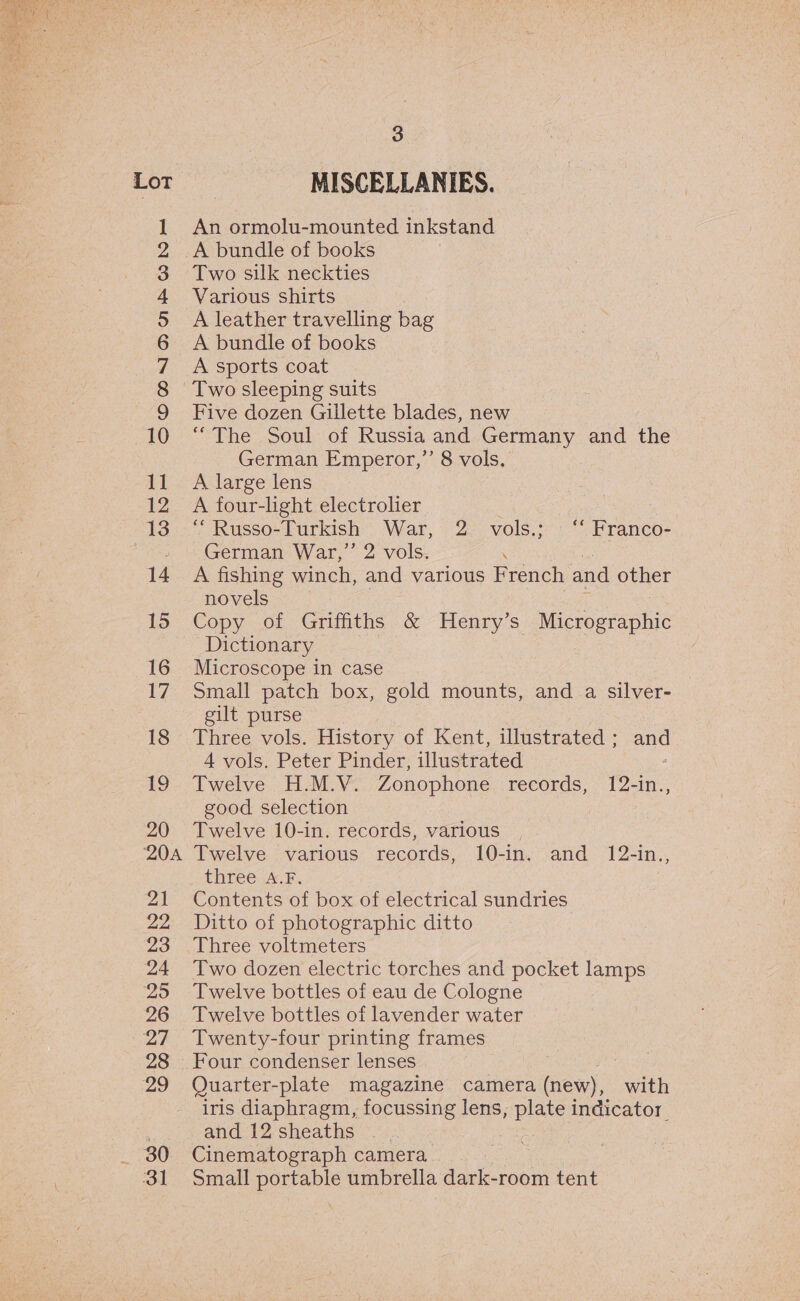  Lot i COON OQUFWN — — peneal. aa’ gl Pe ON a SJ OD So = = Sr Or OO 204 21 22 23 24 25 26 oe 28 29 380) 31 3 MISCELLANIES. An ormolu-mounted inkstand A bundle of books Two silk neckties Various shirts A leather travelling bag A bundle of books A sports coat Five dozen Gillette blades, new “The Soul of Russia and Germany and the German Emperor,’ 8 vols, A large lens A four-light electroher ‘ Russo- Turkish War, 2. vols.;°“ Franco- German War,” 2 vols. A fishing winch, and various French and other novels Copy of Griffiths &amp; Henry’s Micrographic Dictionary Microscope in case , Small patch box, gold mounts, and a silver- gilt purse Three vols. History of Kent, illustrated; and 4 vols. Peter Pinder, illustrated : Twelve H.M.V. Zonophone records, 12-in., good selection Twelve 10-in. records, various Twelve various records, 10-in. and 12-in., three A.F, Contents of box of electrical sundries Ditto of photographic ditto Three voltmeters Two dozen electric torches and pocket lamps Twelve bottles of eau de Cologne Twelve bottles of lavender water Twenty-four printing frames Four condenser lenses Quarter-plate magazine camera (new), with iris diaphragm, focussing lens, plate indicator and 12sheaths | | Cinematograph camera Small portable umbrella dark-room tent