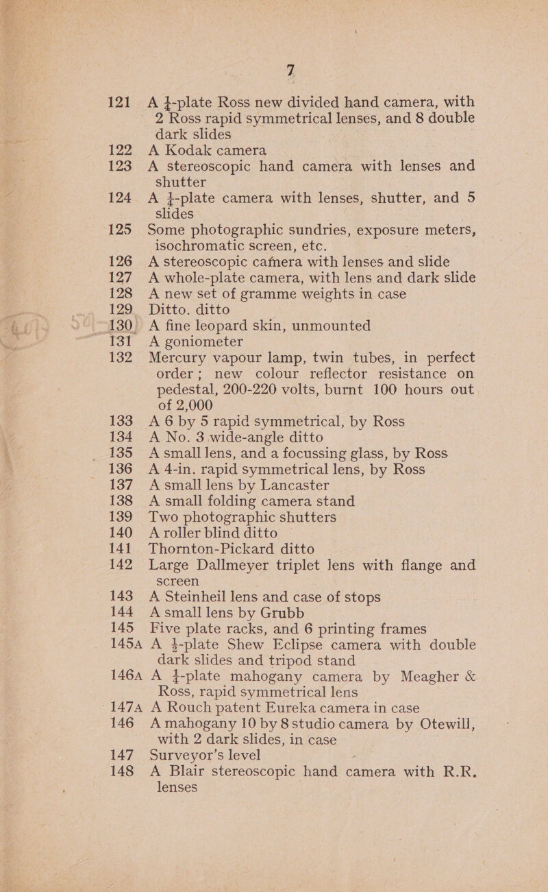 121 122 123 124 (125 126 127 128 132 133 134 135 136 137 138 139 140 141 142 143 144 145 7 2 Ross rapid symmetrical lenses, and 8 double dark slides A Kodak camera | A stereoscopic hand camera with lenses and shutter A 4-plate camera with lenses, shutter, and 5 slides Some photographic sundries, EXPOoUrE meters, isochromatic screen, etc. A stereoscopic camera with lenses and slide A whole-plate camera, with lens and dark slide A new set of gramme weights in case Ditto. ditto A fine leopard skin, unmounted A goniometer Mercury vapour lamp, twin tubes, in perfect order; new colour reflector resistance on pedestal, 200-220 volts, burnt 100 hours out of 2,000 A 6 by 5 rapid symmetrical, by Ross A No. 3 wide-angle ditto A small lens, and a focussing glass, by Ross A small lens by Lancaster A small folding camera stand Two photographic shutters A roller blind ditto ~ Thornton-Pickard ditto Large Dallmeyer triplet Jens with flange and screen A Steinheil lens and case of stops A small lens by Grubb LEN plate racks, and 6 printing frames dark slides and tripod stand Ross, rapid symmetrical lens 146 147 148 A mahogany 10 by 8 studio camera by Otewill, with 2 dark slides, in case Surveyor’s level A Blair stereoscopic hand camera with R.R. lenses