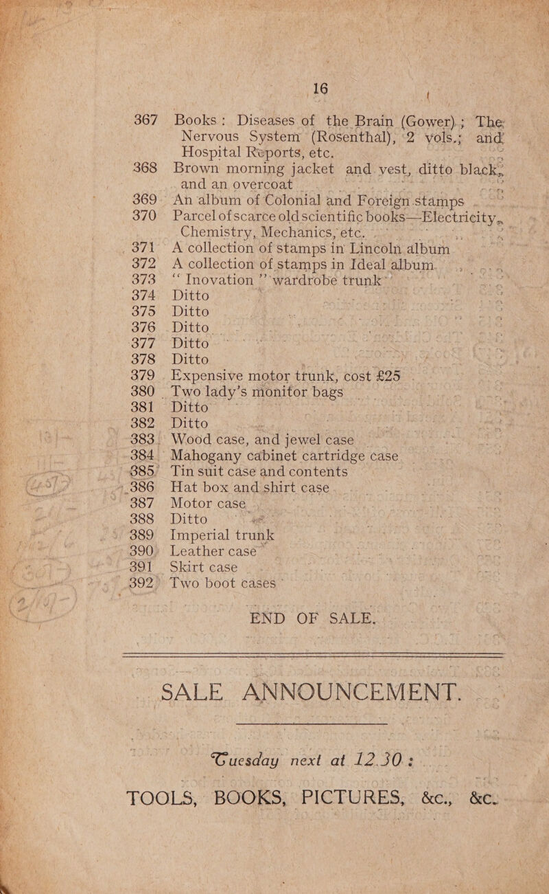 367 368 369 370 373 374 375 376 377 378 379 380 381 382 386 387 388 389 390 391 392 16 Books : Diseases of the Brain (Gower); The: Nervous System (Rosenthal), «2 vols.; and. Hospital Reports, etc. Brown morning jacket and. vest, ditto black. and an overcoat. gi An album of Colonial and Foreign. stamps . .~ Parcel ofscarce oldscientific hues laa aatieaa Wi Chemistry, Mechanics, etc. Wares: A collection of stamps in Lincoln album A collection of stamps in Ideal. album. “ Inovation ’’ wardrobe trunk” Ditto Ditto IDTEEO 3° Ditto Ditto Expensive motor trunk, cost £95 | Two lady’s monitor bags } Ditto = as Wood case, and jewel case | Mahogany cabinet cartridge case Tin suit case and contents Hat box and shirt case Motor case . Ditto } Imperial trunk Leather case” Skirt case . Two boot cases ° END OF SALE. | “Guesday next at 12.30: