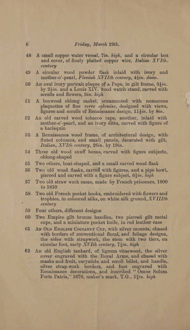 52 Do D4 55 56 D7 58 59 60 61 62 Friday, March 19th. A small copper water vessel, Tin. high, and a circular bos and cover, of finely St i copper wire, Italian XV Ith. century A circular wood powder flask inlaid with ivory and mother-o’-pearl, Flemish XVIIth century, 43in. dram. An oval ivory portrait plaque of a Pope, in gilt frame, 33a. by 240m. and a Louis X1V. wood watch stand, carved with scatolls and flowers, 9in. high A boxwood oblong casket, ornamented with numerous plaquettes of fine verre eglomise, designed with views, figures and scrolls of Renaissance design, 114in. by 8in. An old carved wood tobacco rape, another, inlaid with mother-o’-pearl, and an ivory ditto, carved with figure of a harlequin A Renaissance wood frame, of architectural design, with fluted columns, and small panels, decorated with gilt, Italian, XVIth century, 26in. by 19in. Three old wood snuff boxes, carved with figure subjects, oblong-shaped Two others, boat-shaped, and a small carved wood flask Two old wood flasks, carved with figures, and a pipe bowl,. pierced and carved with a figure subject, 62in. high T'wo old straw work cases, made by French prisoners, 1800 to 1810 Two old French pocket books, embroidered with flowers and trophies, in coloured silks, on white silk ground, X VIIth century Four others, different eee Two Empire: gilt bronze handles, two pierced gilt metal cups, and a miniature pocket knife, in red leather case An Oup EneuisnH Cocoanut Cup, with silver mounts, chased with borders of conventional floral, and foliage designs,. the sides with strapwork, the stem with two tiers, on circular foot, early XVIth century, Tiin. high An old English tankard, of lignum vitaewood, the silver cover engraved with the Royal Arms, and chased with masks and fruit, caryatide and scroll billet, and handle, silver strap-work borders, and foot engraved with Renaissance decorations,, and inscribed ‘‘ Omne Solum Forte Patria,’ 1670, maker’s mark, T.G., 52in. high