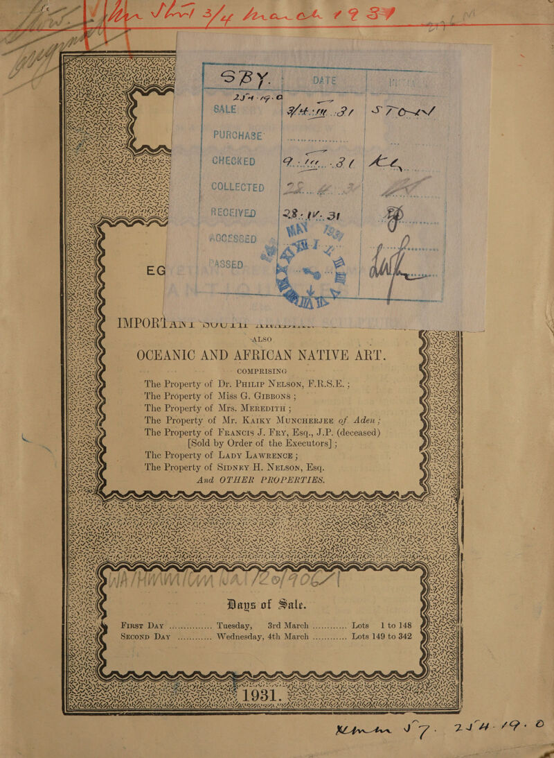    |) rete eng a 4 ow we PRIA Spee oey Tsien PTA | PRES AL NADU ORS  yey ai - cA a ~7 4 ye nA wR Sou es - ! =) ™| iS 4 $ ‘ ' / iS U / s me y +. t Beef | BALE gett / | =&lt; | | ENERG PURCHASE’ |. | OF 2:0 O88 2-0 w)d 49,4 0 &lt; .y y| A \EN ine YN i » 2 ‘ ¢ 4 / &gt; vy A ONT ay i Ssh — yi Owe XN ry +\ LZ Ky (ah 5 ROAR ee) fi &lt;i C Wy EG K FE : ) q pile 7 ~ = 2 = aN SISA NS 6) Sy - } an s Wit? os bt fae bf rf  ~ _— OA Se Tp oN TN aaa pe wo OAD RAD PPA SSR apa Pl RNA hey MISSI SN » 4. e Nf =. ca N44 Pata N’ SUN SI AST AN SI wet Ss oN = Pere pi oy ee ee VIN PN ISN DENIER NN COLLECTED a 2 | | | } Bs { are ise oe | | \ | 1 } 7 A enn Set y AY : its NNO FLAS FRA os RAS GL7 AA fA af ie ee aN RRR By N J SIS Zoe N Rea Laan &gt;= et Moan Nee NN oY SII ISI. i™ AS ST GON ASN INSN A aN twX&gt;4s | Sar Ee SpA VOLPE PI 4 g 1 SS, 3 i i Sf Ef Por ees ea FESR ERS RECEIVED 0B IV: SE RAR ONT LOS A a tha lg we AUVUYUCODE ANID alae We? jo ¥ N +. cD cA it? mS \ &lt; om, 7D Nit ~f fe vi iN te                          Kees cee COMPRISING The Property of Dr. PHitip Netson, F.R.S.E. ; ANAS The Property of Miss G. GrpBons; SUX ~The Property of Mrs. MEREDITH ; YAR The Property of Mr. Karky Muncuersee of Aden ; Ay The Property of Francts J. Fry, Esq., J.P. (deceased) pssuecs [Sold by Order of the Executors] ; The Property of Lapy LAWRENCE ; bates). The Property of Srpnry H. Netson, Esq. NNN) And OTHER PROPERTIES. Rey OCEANIC AND AFRICAN NATIVE ART. :  WANS ENTS NM 44837} ; : ; . 3 , on = s7 ahd. — ts d ~~ = NV Sy°7 2 ; : : : Ste liyc—= Ee ee ee me ed oe me meer ef rrr BAIA eee Fae ee edhe EP Eat Cette Cte be ke Ee en pe a be ke bea Ne OtGa UB. bee SAGAEEN - Nu bs LET byte are ad Lead . een J» wes yy i oy us SILA KARR AIR BERR RRS HER 7s ON Se NNT 2 NOP NS oe NENA Oe NON or No A NN Ce NNT A NNT NENA NNT ee NTA NN eI NI DNS} =I-/ caf NS satin lieN al eNT eS he NI i Pt SA (SANNA Pett al hone ie aE Pes os ss = 2 aa ge 2 Nohara Nen op ce aes ea CP CHGS PLOT OIE OD OD OI OEP NED ONGIGMERS OO CR apy Je © ILO NEL ONS Sa Ne far NUNES ot CA 4 FFL SIAL SS Vv . &gt; ~ &gt; &gt; PALE Get ET 2h Lepr NAN 7 N N 127NEL TESS &gt;» aS PACA SRSA AUS ASRS Pa cee { 7~ re by) AAS es Mer VST t Nats Vio hah NOTE Fabel sn mycin slp Andy Satine: Ne e™ SLA ay faa detects INR AN te PF nn ten ip At ZARA AISI SAI IN NR INA RNR AGA LLP N SNAILS NG OA RO he D8 Gh SF ILL SOT NL ISAS INL SIS IS PL IF i XAGEM IS Se Aa NEN Ne NENT ON oe NANA AV LINING 0 No NNT NATO NANI SO NIT ANT No NNT Se NENT A NNT VW (aes SSIS GS Bice Ie Si, Nie sae Se te STASI te Sa AST AS RASA, Deike EN &gt; FON DPN FINN SIS (IN pe NG N DTN PON ND IEN DPN SIND TON ISS PN ee WES ANN ONS wanes bo NSA NEN BREN AN £05 oN NOAA 4\—7— 4 SL II OID SIRE IR IRI DI SIR TRIS ARG VR ACAR Cd we aD Sts A &gt; S) —aN, cal ea cat ave oe as AD : ah Sanh ea SSA | Son ioe = Rate | &gt; ‘ ers ft yA ‘\ Ne ~ . ‘ S ! @ Rg ~ &amp; - : a . / z 4 Days of Sale. Brasp- Dax’ isidc:.. Tuesday, 3rd March .;.......... Lots ~ 1 to 148 SEconp Day ............ Wednesday, 4th March ..,......... Lots 149 to 342 o PhS 10 N NZ, - 4 4,  y~        ‘ 4. a . 4B =~ 4. “1~ &lt;a oy oy “Aug sar -s- a Cpe Se a Z S\ 4a es te Pas Ve met, 2 te te LA ie { RY Zur yl WI NS ROO ye eee ea ee a RSA is Py ea 7 ea PUN SIDE SPAS SNS AES IS EN ES IS A Goe Sr) ae, vai)! YA pen \% “i « VS y ny ‘ v4 ! ‘ 4 Pp . my \7 NA KR VASON UNIAN: HESSIAN A ACUI STA ISTA AANA HINT