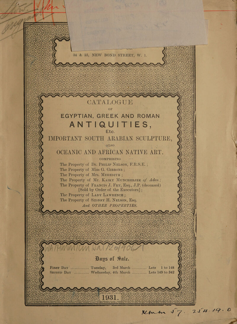            SPSVNTIN SNES PUIG AL aie “Ns ALLS (&gt;=; &lt;4 ee ef. Y INDAZSIINZAGTIAL TS. CAPERS eG Ver Sy \ I et tt J! af F rau) ~ VAR NS Yam A Z~ Nis! LASS : Nf yt =e NIRS COIS as ee NSN SS Cah Cd ber hee BY NX Ke ARALBRN FATT Vl ANS WA) “ar PAY = —_ wus PS NISSEN it) aN NG ig ad SSSA SRERE 34 &amp; 35, NEW BOND STREET, W. 1 Fadl ne sy Ate ? ? . : eS —&lt; ae ae ~ is?) ON’, ee © gd 4 2 INN X INIT SRR ALMA hes ee —N\N7 = NNN , x aye — = en Np , ~ fs Seay yt ANY! a En Gitar Op ag 7\ ~ ~ S SS) SS s Ss ~ &amp; x av ay SYN a~14 Vit ke PTA RK Pa De Irma Decl een Cag Oe ee] a rae eo: Peli) ear UpSiagey aw SV Pt eg on 7 L- Dad msg yl mss rel mas yl aay el aay Vb aay t a I HS Foy poe (a9 (ORT EH SRS be OF tee Patron SSRN ct ie a Peo MSE SES ep RAIA By oh STS SAIL = es SI AST. AS IASI NSIS IA IAN) SVT ANI AN SI ANN Pe A ae OS ricx ey 6b a RY Be INI SIN TO SIN ISIN IININ TIS NINN ORR Sy PRI RRI RI GES ERE SARE LOS FLAS GIL, Ax Ya “Ew ‘= Cee AC BS Pa 0 a Rn DAA AAD AD RAO AY WANA EW NN  RS 1 = 4 ee v7] ~ 4 _- 4 - Af 7g os &lt;— 4 &gt; 4 2 a ¢ — 7 wae _ Ch ~ a SERN PON PRN IRN PRN INN ION INN INN IN LRN IRN INN TENN OS Bf PDE SSS WENT SINS M 7 ja ap Lea rr vi - tes a -~ Sy - Sr a Ss Pa “S) a Ss “~~ SN a SPN WANS “4 . PA ie on SS =~ = ~ mete raat = raee age An fe ae oa OO Phas Nee co, pire » YS 7) al SNE INS IN IRIN INN SINS PK PAVE CLES VE VA DOPE CLARA EA ICL IZ NAME HLS KS} ? bd it) 4 CS) , OTK CAINE L7028 ESTAS i Fie fe aN DORs 4 &lt; z : WFR AD: ; ZG. 1, Vik FV N28 st stat 2S CATA ZU eee oar Al RSE SETA -, NA ge ——&lt; . * 7 J Rs Sg CATALOGUE OF EGYPTIAN, GREEK AND ROMAN ANTIQUITIES, Etc. Se(@ IMPORTANT SOUTH ARABIAN SCULPTURE, 4 ; ; Cr ZN “ALSO Ss               l/s Ne 4 SEAN OCHANIC AND AFRICAN NATIVE ART. eee os | COMPRISING The Property of Dr. PHitip Newson, F.R.S.E. ; ANS The Property of Miss G. GrBpons ; SE The Property of Mrs. MEREDITH ; SES The Property of Mr. Karky Muncuergre of. Aden ; . The Property of Francis J. Fry, Esq., J.P. (deceased) ” ag RIS SSN [Sold by Order of the Executors] ; =~ wv aS =s! = 4)2. IP: Sa FO gg aes Ne 4N ° DEAE . The Property of Lapy LAWRENCE ; 7 fe 2 Sp NN r Racer The Property of Stpnry H. Nretson, Esq. Ce AS Sa NC ee 4 7 oy AWN es And OTHER PROPERTIES SIAR, v ° 4A bm =, SANS ENTS sy 24 ee = = = el 2: wn Fea bl ‘ al 2 ) SO 5 : : : RAT] hd) Pe ee ee ee ee ee ele ee a! ere ee ee 4 a . ABS i aS ~ ~ » s ~ ~“ SLA OPT GS FS ILE LIE EY Fee NT an NT ANS NA NS Se NATE NENT ONT NNT ERTS MRI NA NST ENT EN NT ONIONS Reo SN ae or C x ve = ve ~~ &gt;. . ey NM AN .— — S/o SS me SS Sika’ sce NEN ae. egteX sla pete ey = Sli Spee iy Ws Ste GG od bal ia: 4 a = ~ LS ae ~ — paiat re See sha eg are a = ~ = - ye SNE hen Oop G2 OCS UIE PROTA PANO POD LAD ADORE SARSSERERAAE SAE *! . oes, 2. O) ~ ANG &gt;, ? &gt; ak Pia’ 7 : RAVLARLAANL A NLAALLAN GN RANSON AIL CAS PERALTA S, oe NSE BN NL ALAM IE NIN IL FENG TA RIO FL Ie 3 /. 75701757 AN I Vien Ge Ly S IAA NN ENS ONS, ~ ~ : ANTS NAS ¥ SSieVsl- U EXPN N,V rn S4 AY POSAESA GS Boe IPS OR aN Rent eee ae 4 ond Niciraa AA PTLG ARM ah rad a &gt; ROE de ig Lie Soren Davs of Sale. rN ANG &gt; dy Paks 1      First Day’ .............. Tuesday, 3rd March ............ Lots 1 to 148         les SEconp Day ............ Wednesday, 4th March ............ Lots 149 to 342 f SOMES : Rah a) , 4 SX ve Zi NIP iy NA aS aS 1X S424} y~        ~~  sy ip fd x Oxte Zp w4ac si a2 EAL! ie 7 rar SSE ABS RUA RG ALE ARASSSA Rg Oh He FATA | — oS hele nw eel | red | , af * SLBA SEA ISIS REIN AUN AE INARA - NTA Sot pa ey I IGN, * PRAIA AIACAIANA IAEA ALAS ALAA AEA LNA ENA