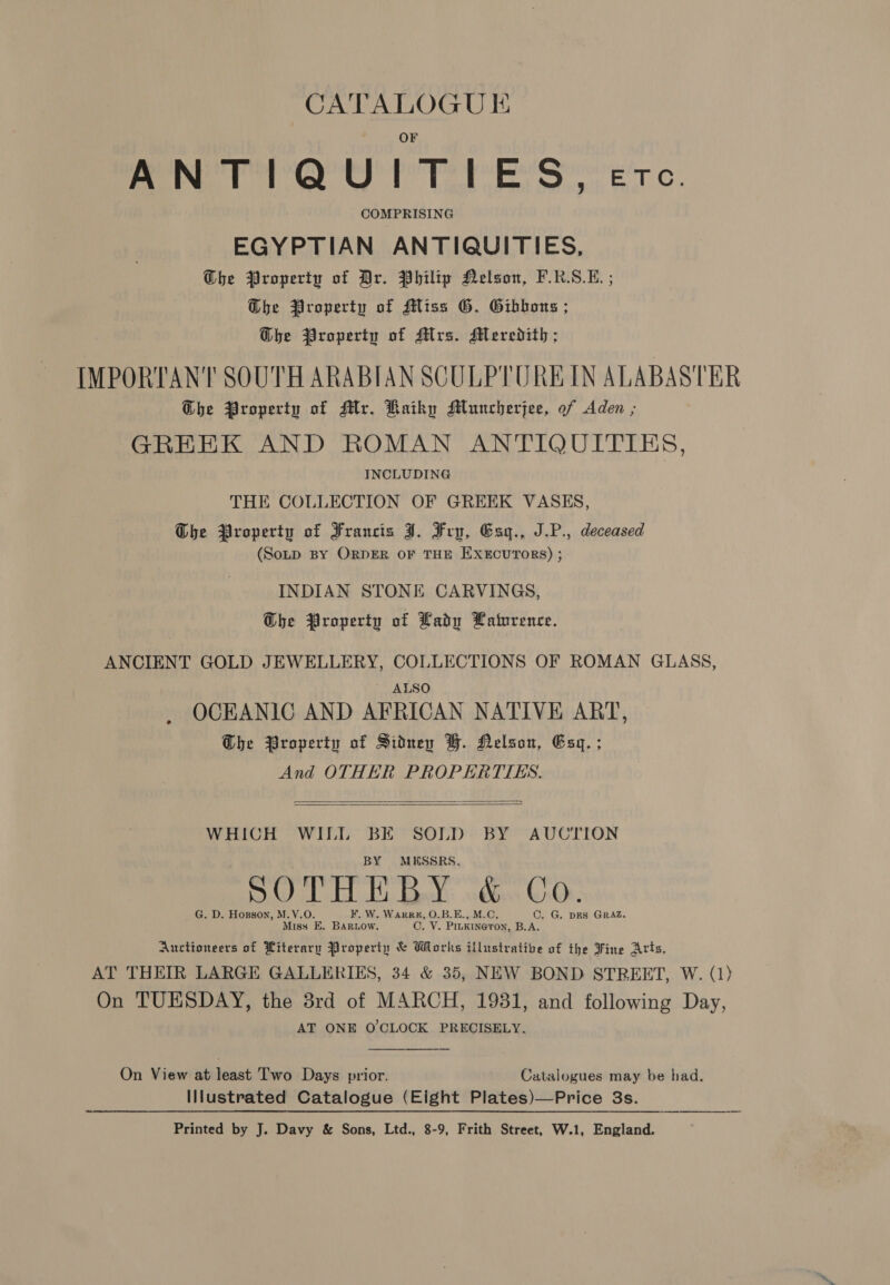 “CATALOGUE ANTIQUITIES, etc. COMPRISING EGYPTIAN ANTIQUITIES, Ghe Property of Dr. Philip Nelson, F.R.S.E. ; @bhe Property of Miss G. Gibbons ; G@he Property of Mrs. Meredith ; IMPORTANT SOUTH ARABIAN SCULPTURE IN ALABASTER Ghe Property of Mr. Kaikhy AMluncherjee, of Aden ; GREEK AND ROMAN ANTIQUITIES, INCLUDING THE COLLECTION OF GREEK VASES, Ghe Property of Francis J. Fry, Esg., J.P., deceased (Sonp BY ORDER OF THE EXECUTORS) ; INDIAN STONE CARVINGS, The Property of Lady Latnrence. ANCIENT GOLD JEWELLERY, COLLECTIONS OF ROMAN GLASS, ALSO OCEANIC AND AFRICAN NATIVE ART, Ohe Property of Sidney BH. Nelson, Esq. ; And OTHER PROPERTTES. id   WHICH WILL BE SOLD BY AUCTION BY MESSRS. SOTHE BY &amp; Co. _ G. D. Hogson, M.V.O. F. W. Warren, O.B.E., M.C. ©. G. DES GRAZ. Miss E. Bar.ow. C. V. PILKINGTON, B.A. Auctioneers of Literary Property &amp; Works illustrative of the Fine Arts, AT THEIR LARGE GALLERIES, 34 &amp; 35, NEW BOND STREET, W. (1) On TUESDAY, the 3rd of MARCH, 1931, and following Day, AT ONE O'CLOCK PRECISELY. On View at least Two Days prior. Catalogues may be had. Illustrated Catalogue (Eight Plates)—Price 3s. Printed by J. Davy &amp; Sons, Ltd., 8-9, Frith Street, W.1, England.