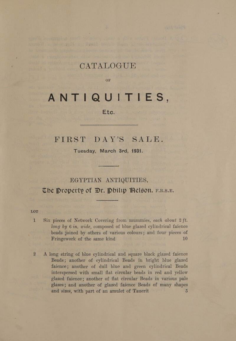 OF ANTIQUITIES, Etc.   Fhe] MH of ove Ene D2 Wp Aline) bf oe Bil ty Tuesday, March 38rd, 1931. EGYPTIAN ANTIQUITIES, The Property of Dr. Philip Melson, F.z.s.£. LOT 1 Six pieces of Network Covering from mummies, each about 2 ft. long by 6 in. wide, composed of blue glazed cylindrical faience beads joined by others of various colours; and four pieces of Fringework of the same kind 10 2 A long string of blue cylindrical and square black glazed faience Beads; another of cylindrical Beads in bright blue glazed faience; another of dull blue and green cylindrical Beads interspersed with small flat circular beads in red and yellow glazed faience; another of flat circular Beads in various pale glazes; and another of glazed faience Beads of many shapes