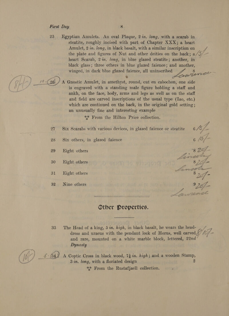 25 Egyptian Amulets. An oval Plaque, 2 in. long, with a scarab in steatite, roughly incised with part of Chapter XXX; a heart Amulet, 2 wm. long, in black basalt, with a similar inscription on f the plate and figures of Nut and other deities on the back; a/  heart Scarab, 2m. long, in blue glazed steatite; another, in black glass; three others in blue glazed faience; and another, winged, in dark blue glazed faience, all uninscribed #“ 8 _,p. Phe Ql / A Gnostic Amulet, in amethyst, round, cut en cabochon, one side e is engraved with a standing male figure holding a staff and ankh, on the face, body, arms and legs as well as on the staff and field are carved inscriptions of the usual type (lao, etc.) which are continued on the back, in the original gold setting; an unusually fine and interesting example ** From the Hilton Price collection. A 2% Six Scarabs with various devices, in glazed faience or steatite 6 /5, A 28 Six others, in glazed faience 6 9 f- is 29 Hight others 8 ae 30 Hight others Ore 8 22 &amp; 31 Hight others mil °2f- 32 Nine others 9 I he Other Properties. 33 The Head of a king, 5 in. high, in black basalt, he wears the head- | / _ y dress and uraeus with the pendant lock of Horus, well carved” “+ and rare, mounted on a white marble block, lettered, 22nd Dynasty A Coptic Cross in black wood, 74 in. high; and a wooden Stamp, 3 in. long, with a floriated design 2 ** From the Rustafjaell collection.