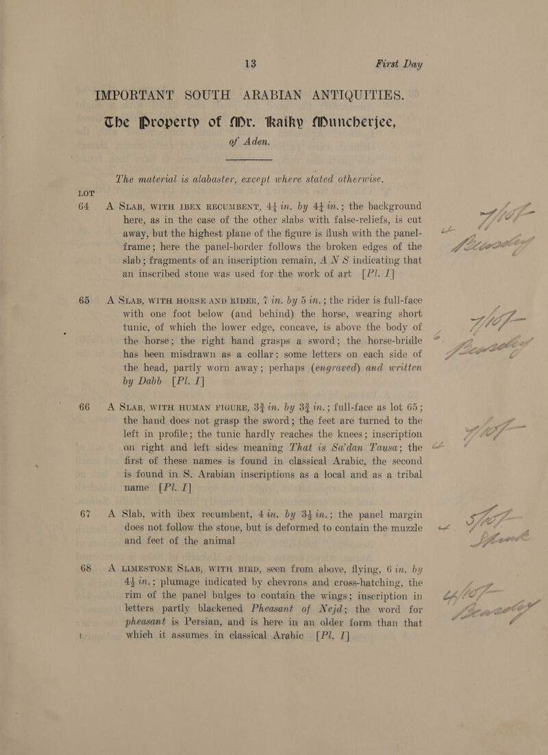 LOT 64 65 66 67 68 13 | First Day IMPORTANT SOUTH ARABIAN ANTIQUITIES. The Property of Mr. kaiky Muncherjee, of Aden. The material is alabaster, except where stated otherwise. A SLAB, WITH IBEX RECUMBENT, 4} in. by 44 m.; the background here, as in the case of the other slabs with false-reliefs, is cut away, but the highest plane of the figure is flush with the panel- frame; here the panel-border follows the broken edges of the slab; fragments of an inscription remain, A NV S indicating that an inscribed stone was used for the work of art [P/. | A SLAB, WITH HORSE AND RIDER, 7 in. by 5 w.; the rider is full-face with one foot below (and behind) the horse, wearing short tunic, of which the lower edge, concave, is above the body of the horse; the right hand grasps a sword; the horse-bridle has been misdrawn as a collar; some letters on each side of the head, partly worn away; perhaps (engraved) and written by Dabb [Pl. I] A SLAB, WITH HUMAN FIGURE, 3210. by 3% 1n.; full-face as lot 65; the hand does not grasp the sword; the feet are turned to the left in profile; the tunic hardly reaches the knees; inscription on right and left sides meaning That is Sa’dan Tausa; the first of these names is found in classical Arabic, the second is found in 8. Arabian inscriptions as a local and as a tribal name [P/. I] A Slab, with ibex recumbent, 4m. by 34%m.; the panel margin does not follow the stone, but is deformed to contain the muzzle and feet of the animal A LIMESTONE SLAB, WITH BIRD, seen from above, flying, 6 in. by 43 in.; plumage indicated by chevrons and cross-hatching, the rim of the panel bulges to contain the wings; inscription in letters partly blackened Pheasant of Nejd; the word for pheasant is Persian, and is here in an older form than that whieh it assumes in classical Arabic [Pl. J]