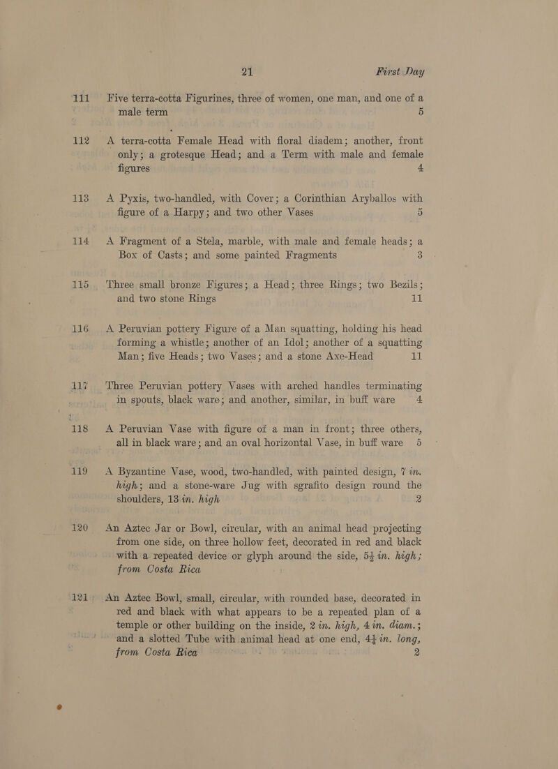 ee 112 113 114. 115 116 ui 118 119 120 21 First Day Five terra-cotta Figurines, three of women, one man, and one of a male term 5 only; a grotesque Head; and a Term with male and female figures 4 A Pyxis, two-handled, with Cover; a Corinthian Aryballos with figure of a Harpy; and two other Vases 5 A Fragment of a Stela, marble, with male and female heads; a Box of Casts; and some painted Fragments 3 Three small bronze Figures; a Head; three Rings; two Bezils; and two stone Rings i A Peruvian pottery Figure of a Man squatting, holding his head forming a whistle; another of an Idol; another of a squatting Man; five Heads; two Vases; and a stone Axe-Head ED. Three Peruvian pottery Vases with arched handles terminating In spouts, black ware; and another, similar, in buff ware + A Peruvian Vase with figure of a man in front; three others, all in black ware; and an oval horizontal Vase, in buff ware 5 A Byzantine Vase, wood, two-handled, with painted design, 7 in. high; and a stone-ware Jug with sgrafito design round the shoulders, 13.in. high 2 An Aztec Jar or Bowl, circular, with an animal head projecting from one side, on three hollow feet, decorated in red and black with a repeated device or glyph around the side, 54%. hagh; from Costa Rica An Aztec Bowl, small, circular, with rounded base, decorated in red and black with what appears to be a repeated plan of a temple or other building on the inside, 2 in. high, 4in. diam. ; ~-and a slotted Tube with. animal head at one end, 4} in. long, from Costa Rica sin . 2