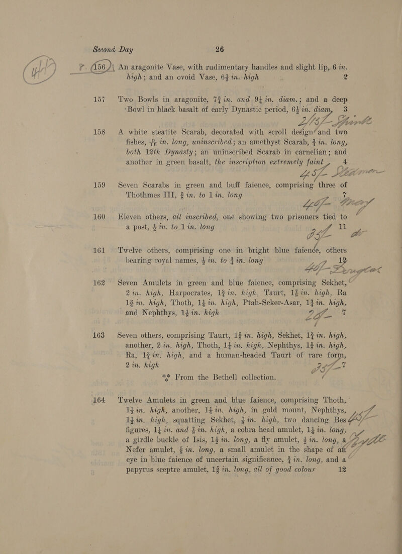 — 159 160 161 162 163 high; and an ovoid Vase, 64 1m. high z ra Two Bowls in aragonite, 7?in. and 941m. diam.; and a pe ‘Bowl in black basalt of early Dynastic period, ‘ts mM. Nee Lsf- Le A white steatite Scarab, decorated with scroll design’ and oHOe fishes, 39; in. long, uninscribed; an amethyst Scarab, 3? in. long, both 12th Dynasty; an uninscribed Scarab in ae Ni and another in green basalt, the inscription extremely faint _* Seven Scarabs in green and buff faience, comprising three zn Thothmes IIT, 2 in. in. lone thmes se mete 1 g Lop 4 Io eco Kleven others, all retrial. one showing two prisoners tied to a post, $i. to 1 in. long a PSL ar ail 5; f Twelve others, comprising one in bright blue faience, others bearing royal names, $in. to fin. long — 27 ne j Fs al ht Seven Amulets in green: and blue faience, comprising Sekhet, ' igs high, Harpocrates, 13 in. high, Taurt, 1§ in. high, Ra fin. high, Thoth, 14 im. high, Ptah- See. 1 in. high, as Nephthys, 14 in. high 9 Of. y Seven others, comprising Taurt, 12 im. hagh, Sekhet, 1} in. high, another, 2 im. high, Thoth, 14m. high, Nephthys, 12 in. high, Ra, 12%. high, and a human-headed Taurt of rare form, 2m. high AF! o ** From the Bethell collection. ’ Twelve Amulets in green and blue faience, comprising ‘Thoth, ' 1d in. high, another, 14m. fete: in gold mount, Nephthys, , er A 14 in. high, squatting Sekhet, gin. high, two dancing Bes (0A * figures, 1f in. and $1n. high, a cobra head amulet, 14 in. long, _ a girdle buckle of can 1g in. long, a fly amulet, $i. long, a. LEZ YjlE Nefer amulet, 2in. long, a small amulet in the shape of aft © eye in blue faience of uncertain significance, } in. long, and a‘ papyrus sceptre amulet, 12 in. long, all of good colour 12