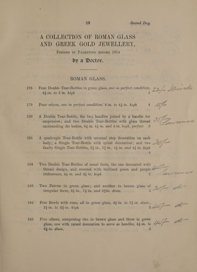 178 to 180 181 182 183 184 185 29 Second Day A COLLECTION OF ROMAN GLASS AND GREEK GOLD JEWELLERY. FORMED IN PALESTINE BEFORE 1914 by a Doctor. ROMAN GLASS. Four Double Tear-Bottles in green glass, one in perfect condition, gg es : Vu. 44in. to 5m. high ae Se” Four others, one in perfect condition, 41n. to 44 in. high 4° KS A Double Tear-Bottle, the two handles joined by a handle for ae suspension; and two Double Tear-Bottles with glass thread surrounding the bodies, 64.1n. 44 im. and 4m. high, perfect 3 A quadruple Tear-Botile with unusual step decoration on each body; a Single Tear-Bottle with spiral decoration; and two Of faulty Single Tear-Bottles, 54 1n., 54 m., 44 in. and 44 i. high 4. Two Double Tear-Bottles of usual form, the one decorated with | thread design, and covered with brilliant Brean and purple =~ iridescence, 44 in. and 4$ in. high 2 ae Two Pater in green glass; and another in brown glass’ of # irregular form, 6 1m., 74 in. and 63m. diam. a Five Bowls with rims, all in green glass, 44m. to 7£ im. diam., i Aan 1g in. to 2m. high 5 UL Le, Five others, comprising two in brown glass and three in green prey 2 i— glass, one with raised decoration to serve as handles, 44mm. to &amp;““/ 64 in. diam, Ob.