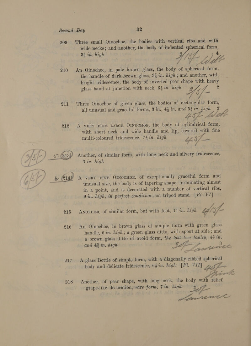 209 210 211 212 215 216 217 218 Three small Oinochoe, the bodies with vertical ribs and with wide necks; and another, the body of indented spherical form, 32 in. high “7 » 4 f d WA — ofS he. Ys V4 - A fa An Oinochoe, in pale brown glass, the body of spherical form, the handle of dark brown glass, 3$ in. high; and another, with bright iridescence, the body of inverted pear shape with heavy | glass band at junction with neck, 641n. high O37. 2 aes fo if Three Oinochoe of green glass, the bodies of rectangular form, all unusual and graceful forms, 3 in., 44 in. and 54in. high 3 YIr-. Lid ohh. , A vERY FINE LARGE OrnocHoE, the body of cylindrical form, with short neck and wide handle and lip, covered with fine multi-coloured iridescence, 74 im. high a7  &amp; “ 57. —_ y Another, of similar form, with long neck and silvery iridescence, Tin. high A very FINE OrnocHor, of exceptionally graceful form and unusual size, the body is of tapering shape, terminating almost in a point, and is decorated with a number of vertical ribs, 9 in. high, in perfect condition; on tripod stand ABLAViA hag fi Anoruer, of similar form, but with foot, 11 in. high Lt “y= v F An Oinochoe, in brown glass of simple form with green glass handle, 6 in. high; a green glass ditto, with spout at side; and a brown glass ditto of ovoid form, the last two faulty, 43 i. and 4% in. high | a 3 , A ef pital Core (a core € A glass Bottle of simple form, with a diagonally ribbed spherical body and delicate iridescence, 6} in. high [Pl. ViT| LE wh ! fe) Another, of pear shape, with long neck, the body with relief rape-like decoration, rare form, 7m. high ’ Sa pai deme ahi we f a &gt; ie ete VOTE co