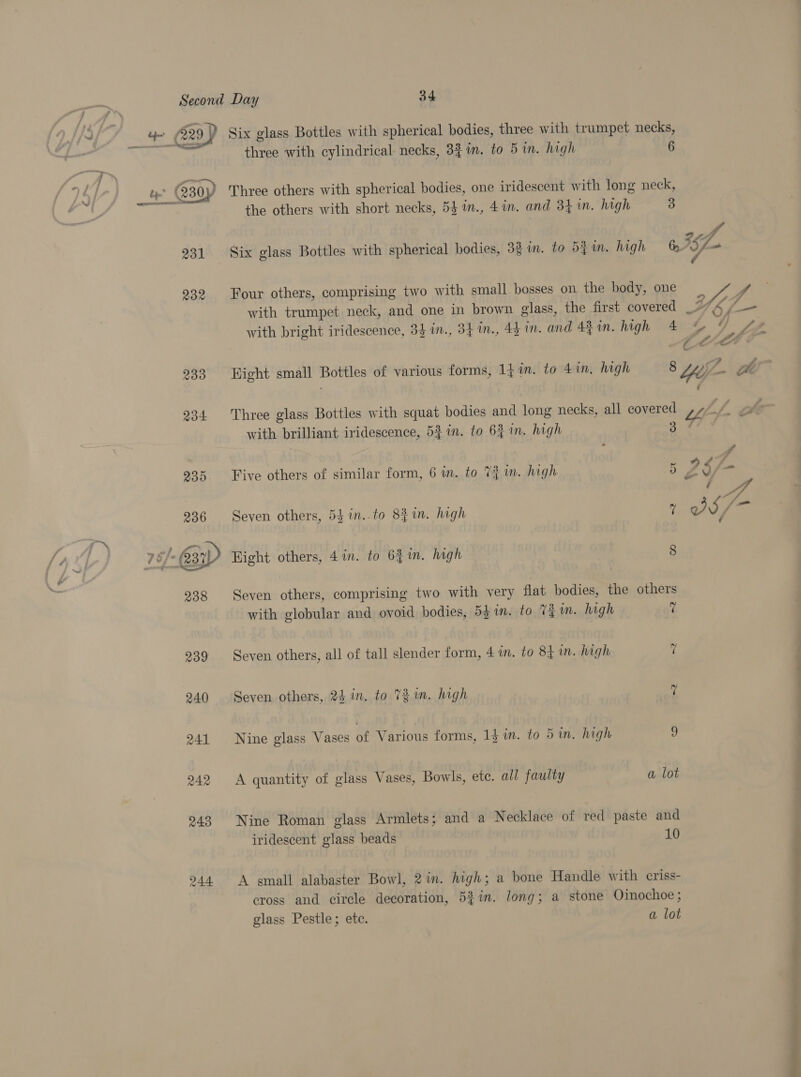 4 (29) Six glass Bottles with spherical bodies, three with trumpet necks, cE Fi three with cylindrical necks, 3$in. to 5 in. high . 230) Three others with spherical bodies, one iridescent with long neck, ye © the others with short necks, 53 m., 41n. and 34 in. high 2) ne A 9 ph 231 Six glass Bottles with spherical bodies, 32 in. to 5} im. high oA5f— 232 Four others, comprising two with small bosses on the body, one e, fo : . 2 f f 7 with trumpet neck, and one in brown glass, the first covered 774 /-— with bright iridescence, 33 1n., 34 in., 44 in. and 44 in. high 4 &amp; Yo fw é ule LF 233 Hight small Bottles of various forms, 17 in. to 4in, high 8 Yife- Pm 234 Three glass Bottles with squat bodies and long necks, all covered Uh \ ft with brilliant iridescence, 52 in. to 6} in. high WY ffi 3 \s 5 Z $ i» ~ 936 Seven others, 5} in..to 8fin. high 1 @S/— ¢ 935. Five others of similar form, 6 in. to 7} m. high  Hight others, 4in. to 64 in. high 8 238 Seven others, comprising two with very flat bodies, the others with globular and ovoid bodies, 531m. to Vin. high vi 239 Seven others, all of tall slender form, 4 i. to 84 im. high 7 240 Seven others, 24 in. to TZ. high 7 241 Nine glass Vases of Various forms, 14 in. to 5 in, high 9 242 &lt;A quantity of glass Vases, Bowls, ete. all faulty a lot 243 Nine Roman glass Armlets; and a Necklace of red paste and iridescent glass beads 10 244 A gmall alabaster Bowl, 21m. high; a bone Handle with eriss- cross and circle decoration, 5%in. long; a stone Oinochoe; glass Pestle; ete. a lot