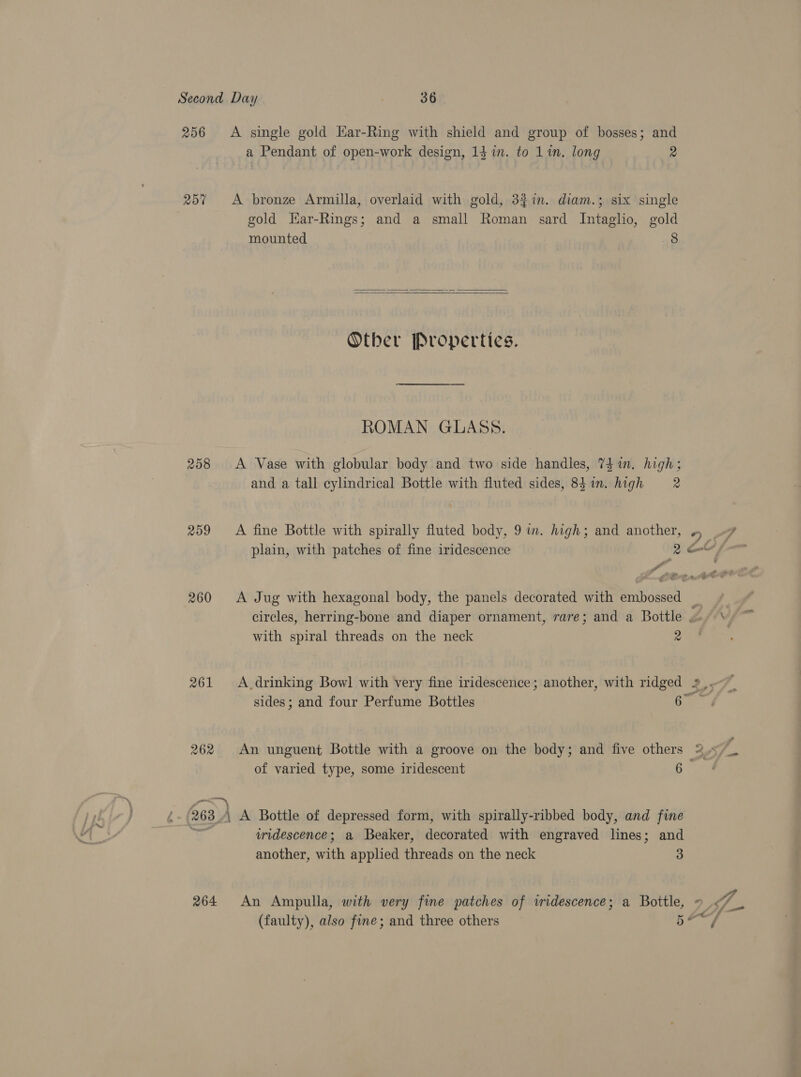 256 &lt;A single gold Har-Ring with shield and group of bosses; and a Pendant of open-work design, 14 in. to 1 in. long ve 257 A bronze Armilla, overlaid with gold, 3$in. diam.; six single gold Kar-Rings; and a small Roman sard Intaglio, gold mounted 8   Other Properties. ROMAN GLASS. 258 A Vase with globular body and two side handles, 7$1n. high; and a tall cylindrical Bottle with fluted sides, 831m. high = 2 259 &lt;A fine Bottle with spirally fluted body, 9 im. high; and another, a plain, with patches of fine iridescence 2 e i Ya PTE ose 260 &lt;A Jug with hexagonal body, the panels decorated with embossed — circles, herring-bone and diaper ornament, rare; and a Bottle »- with spiral threads on the neck 2 of varied type, some iridescent 6 263 ) A Bottle of depressed form, with spirally-ribbed body, and fine | uridescence; a Beaker, decorated with engraved lines; and another, ith applied threads on the neck 3 264 An Ampulla, with very fine patches of wridescence; a Bottle, \