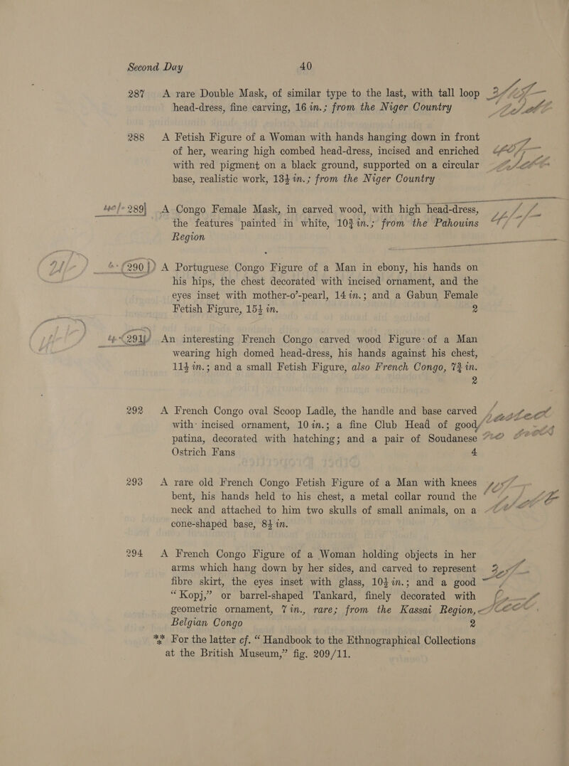 287 292 293 A rare Double Mask, of similar type to the last, with tall loop head-dress, fine carving, 16 im.; from the Niger Country A Fetish Figure of a Woman with hands hanging down in front of her, wearing high combed head-dress, incised and enriched with red pigment on a black ground, supported on a circular base, realistic work, 184 in.; from the Niger Country - the features painted in white, 102%in.; from the Pahouims Region his hips, the chest decorated with incised ornament, and the eyes inset with mother-o’-pearl, 147m.; and a Gabun Female Fetish Figure, 154 in. a An interesting French Congo carved wood Figure: of a Man wearing high domed head-dress, his hands against his chest, 114 m.; and a small Fetish Figure, also French Congo, 7% 1n. 2 A French Congo oval Scoop Ladle, the handle and base carved a. vA ro ek i #) ff . A LP LOE ; ff a ‘4 fj , y of; |» pms ‘ Fy - * a y 4 SALOP CO v Py ne we F CEO PSY Lele (CF #) Ostrich Fans 4. A rare old French Congo Fetish Figure of a Man with knees cone-shaped base, 84 in. A French Congo Figure of a Woman holding objects in her arms which hang down by her sides, and carved to represent fibre skirt, the eyes inset with glass, 10}im.; and a good “Kopj,” or barrel-shaped Tankard, finely decorated with Belgian Congo 2 at the British Museum,” fig. 209/11.
