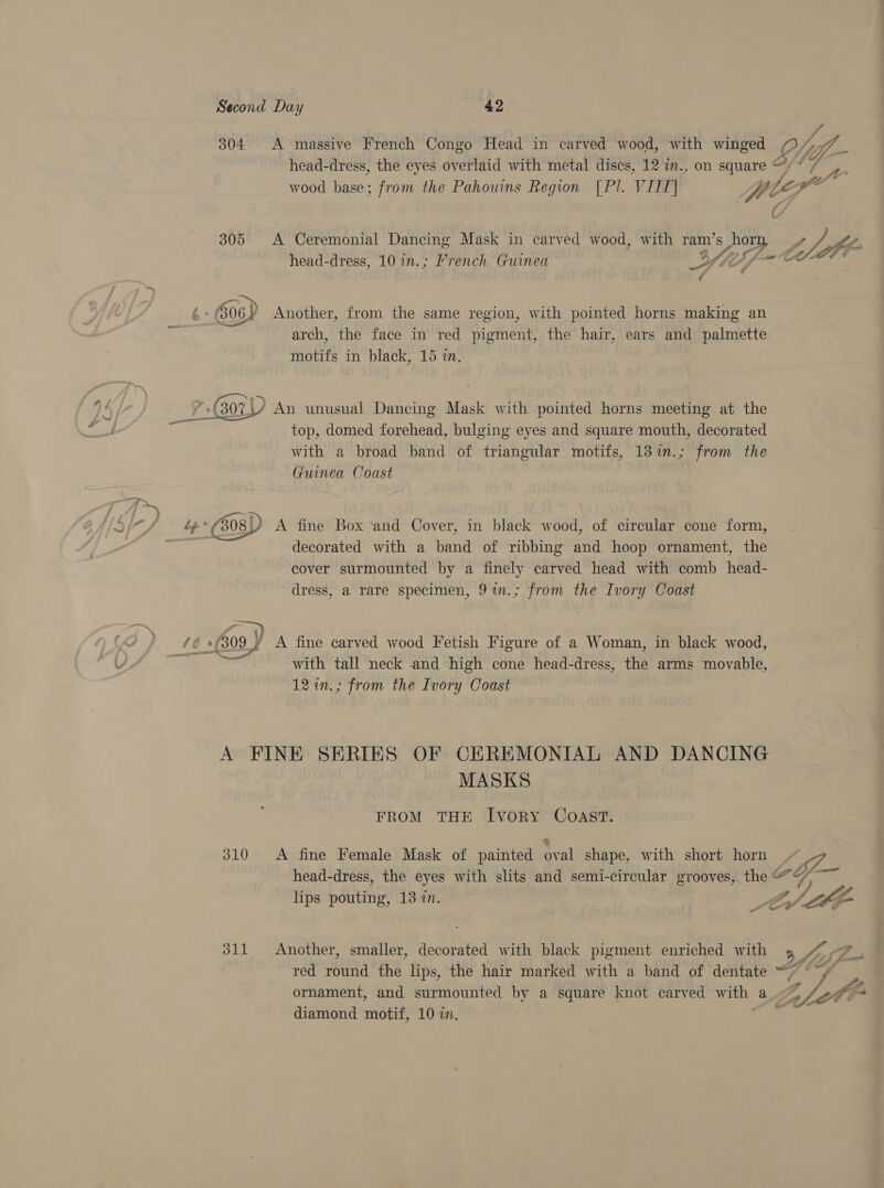 304 A massive French Congo Head in carved wood, with winged “lite wood base; from the Pahouins Region [PI. VIII] i, te pagfe™ 305 A Ceremonial Dancing Mask in carved wood, with ram Vesper head-dress, 10 in.; French Guinea ale of y, 4» (306) Another, from the same region, with pointed horns making an arch, the face in red pigment, the hair, ears and palmette motifs in black, 15 in. ,/ An unusual Dancing Mask with pointed horns meeting at the top, domed forehead, bulging eyes and square mouth, decorated with a broad band of triangular motifs, 13%in.; from the Guinea Coast  Pw ae (508) A fine Box ‘and Cover, in black wood, of circular cone form, } decorated with a wee of ribbing and hoop ornament, the cover surmounted by a finely carved head with comb head- dress, a rare specimen, 91n.; from the Ivory Coast /6 G09) A fine carved wood Fetish Figure of a Woman, in black wood, Se with tall neck and high cone head-dress, the arms movable, 12 in.; from the Ivory Coast A FINE SERIES OF CEREMONIAL AND DANCING MASKS FROM THE Ivory Coast. 310 &lt;A fine Female Mask of painted oval shape, with short horn lips pouting, 13 in. 311 Another, smaller, decorated with black pigment enriched with ornament, and surmounted by a square knot carved with a diamond motif, 10 in, 2 eS 7 dy —_— i /, fe