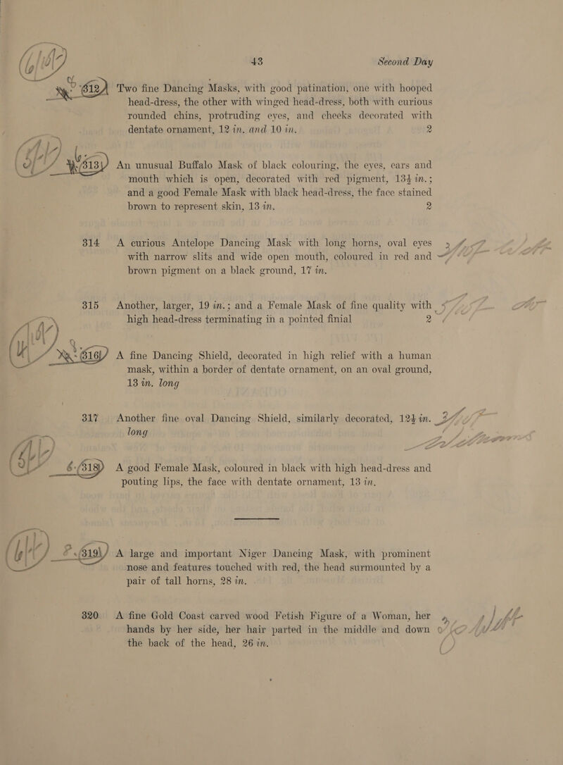y AD Xk % 2) Two fine Dancing Masks, with good patination, one with hooped Te head-dress, the other with winged head-dress, both with curious rounded chins, protruding eyes, and cheeks decorated with dentate ornament, 12 in. and 10 in. 2 ra 4 | f af f j ” / of | PF 2 tA '_ i; \/4] 7 t4 } « i An unusual Buffalo Mask of black colouring, the eyes, ears and \  ar wa mouth which is open, decorated with red pigment, 134 i. ; and a good Female Mask with black head-dress, the face stained brown to represent skin, 13 in. 2 314 A curious Antelope Dancing Mask with long horns, oval eyes » » with narrow slits and wide open mouth, coloured in red and = brown pigment on a black ground, 17 in. 315 Another, larger, 19 i.; and a Female Mask of fine quality with | « high head-dress terminating in a pointed finial 2 UU, oe Ri A fine Dancing Shield, decorated in high relief with a human mask, within a border of dentate ornament, on an oval ground, 13 wm. long 317 Another fine oval Dancing Shield, similarly decorated, 124 im. WY long | i}. : (\ BUY yg rs i” 6. 318) A good Female Mask, coloured in black with high head-dress and pouting lips, the face with dentate ornament, 13 in. _ 2 19 A large and important Niger Dancing Mask, with prominent nose and features touched with red, the head surmounted by a pair of tall horns, 28 in.  320 &lt;A fine Gold Coast carved wood Fetish Figure of a Woman, her hands by her side, her hair parted in the middle and down ¢ the back of the head, 26 in. &gt;