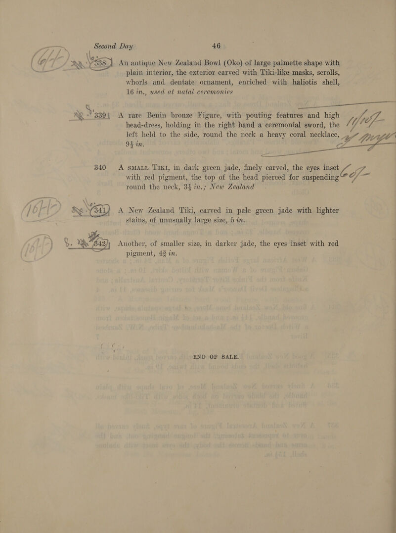 plain interior, the exterior carved with Tiki-like masks, scrolls, whorls and dentate ornament, enriched with haliotis shell, 16 in., used at natal ceremonies 339{ A rare Benin bronze Figure, with pouting features and high head-dress, holding in the right hand a ceremonial sword, the left held to the side, round the neck a heavy coral necklace, 94 in. ¢ wa &lt; cea nce en 3840 &lt;A sMALL ‘TIKI, in dark green jade, finely carved, the eyes inset with red pigment, the top of the head pierced for suspending round the neck, 34in.; New Zealand stains, of unusually large size, 5 in. B42) Another, of smaller size, in darker jade, the eyes inset with red , pigment, 42 in. END OF SALE, fr “ jpey- * Linn fe C/ ad {