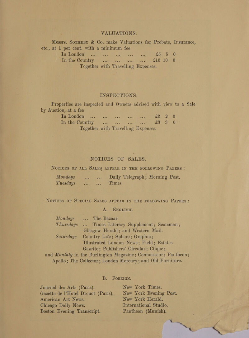 VALUATIONS. Messrs. SoTHEBY &amp; Co. make Valuations for Probate, Insurance, etc., at 1 per cent. with a minimum fee WE Gee Poe ee) eehe | eet £04 5) Sine bereountry ) Mirce Kee 6.0 ae) 2E10.10°°0 Together with Travelling Expenses. INSPECTIONS. Properties are inspected and Owners advised with view to a Sale by Auction, at a fee RETRAIN, oe Gt a gc 2). NE. teh ees £2 2 0 RRR LILIY Ain ses se. wag ONE So 5.090) 20 Together with Travelling Expenses. NOTICES OF SALES. NOTICES OF ALL SALES APPEAR IN THE FOLLOWING PAPERS : Mondays ... Daily Telegraph; Morning Post. Pnbesdis pee 2s. &lt;3 Lames - NOTICES OF SPECIAL SALES APPEAR IN THE FOLLOWING PAPERS: A. ENGLISH. Mondays _... The Bazaar. Thursdays ... ‘Times Literary Supplement; Scotsman ; Glasgow Herald; and Western Mail. Saturdays Country Life; Sphere; Graphic; | Illustrated London News; Field; [states Gazette; Publishers’ Circular; Clique; and Monthly in the Burlington Magazine; Connoisseur; Pantheon ; Apollo; The Collector; London Mercury; and Old Furniture. B. FOoReEIGnN. Journal des Arts (Paris). New York Times. Gazette de Hotel Drouot (Paris). | New York Evening Post. American Art News. New York Herald. Chicago Daily News. International Studio. Boston Evening Transcript. Pantheon (Munich),