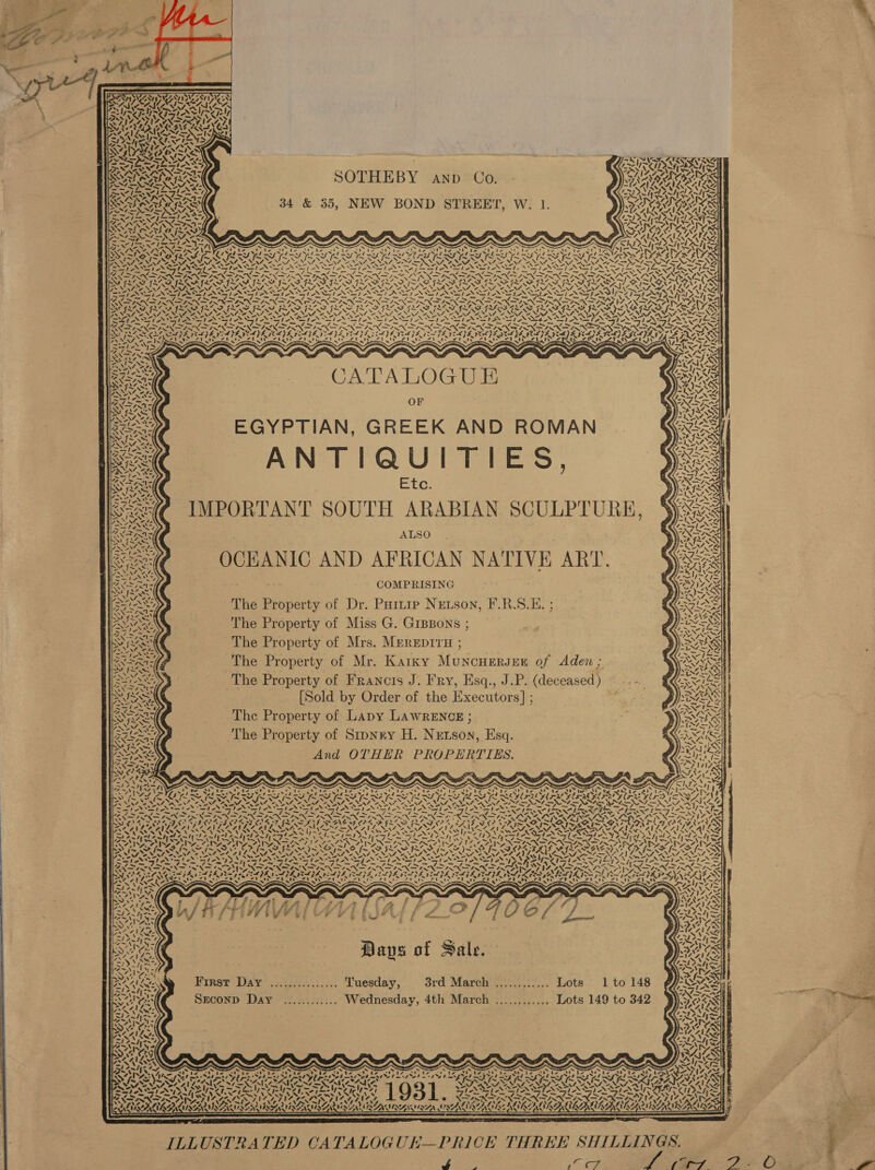      SOTHEBY anp Co. 34 &amp; 35, NEW BOND STREET, W. 1.  = qx Pete ONO A N g Lei“ t y 1% pan        n) ~ =/ 4 4 4s INS: pt eSoft 7 My CS AA ae ated Vis a -. , &lt;a RRS ARR SERA INIA SER SAS ASR SAS IN TASES PASIAN SNS RSS NS =e a Fs re Ln the? Sta, CPi ot ee ae ee Ce Ae nay + a Par og CE Pag aE AE: &gt; Lo. aye PNAS NISRA NIN INN INININSNN ISIN INN INSIN ISIN ANI N IN ON I SIR TIN aN 4 ChE SAVE LORE CLS EVE VIDE VOLE GEV IE VAS GEA VCORE ELIE SCLZ FEE FEA E HEA} yeeys GFF UINZ (NA BOAT es ) &gt; Ses Up eer af Preet yard) % fignry Ra AGS rhea kes DAT AIA Zrii CoS aA NSN SiNTN a, ~ aw pw gai gw CATALOGUE EGYPTIAN, GREEK AND ROMAN ANTIQUITIES, Etc. IMPORTANT SOUTH ARABIAN SCULPTURE, ALSO OCEANIC AND AFRICAN NATIVE ART. COMPRISING The Property of Dr. Partie Newson, F.R.S.E. ; The Property of Miss G. GIBBons ; The Property of Mrs. MEREDITH ; The Property of Mr. Karky MuncHERJEE of Aden ; The Property of Francis J. Fry, Esq., J.P. (deceased) ~ -- - [Sold by Order of the Executors] ; = The Property of Lapy LAWRENCE ; The Property of Stipnry H. Nrtson, Esq. And OTHER PROPERTIES.  fea ge Po ’ o&gt; ter kis tae SEES iy 4 “rat = PTL TITRE RSH IELTS Fx NA Se NOSZ are ee wake oe See oe EN aT ANE - NE EN, ASN es Dan) one ped cy neat) pe eae dae er Tages i a a ey og a Le La te ais ROSA ASSETS CIT PP Ae Sg Se ee See. = — &amp; th PRE IRE Ca eg fi Pg om ln, Cn a “Nas ye Ne pe OA ‘ Ne ON OO SOG OOP I APSA LIAO ODDIE FADO L, SLED DIN RON RON DEL ADS | RECA ARACEAE WENA NES ICRA LSA STIS TERI RAL LEA a a 2 : Pe Th se gen ed Ft =t PS) = &lt;M aslo tes *=( &lt;5! &lt;. &lt;t RAN] beet] ant Larch Dandy ent at es he J WAN epee a~ty x Age 7~4; gear beg tay 3 Patter 2 Cael Aral Rami OPI ROG CMR AGAR ONTIROCALAS RASA ANA RS ECG IR ONIV TPA TORIC RAG ~ ~ ° oi f~ : b NSN aS Ae PTT NGS eG Oe Oe MSE NICD NI ODS SOP LN SATS AMIS NT NALIN Care aha et. as Neat NN NS ON \- MNS ir SN CN ~ SS eM TST AI Ae Beene TES LOS MAA ie Tae OSS TG ae 1a aed Gt tr er Leger dlp SOA PPS Ae CRRA Vand ee PND Pel p NS ONS ITM ESN SIS NS PON INNS PN SINS NON A IN a NAN ON WANTS aa rg Nas peawiat Ang YRRPTyY POs PPI ay Oe OV aT ey ae MZ PLA SAS Ty Bad PAY ae AAS Waehyss zeae wees hip riers &lt;7, Snail rt ear th Ast tA 4a EPR ISIS TIS IIA = ~ SOO ead) = “&gt; phe = AWE RA % ana Vn AAR OE By is ~y, ~~ IN THs Sek Daps of Sale. 55 hoe a Pre. we rae § m ESRARSEN Kirst DAY’ ;22c4.... Luesday, © 3rd March &gt;...,:.... Lote 1t0148 fd Pd Py 42 I+)- SORA SEconpD Day ............ Wednesday, 4th March ............ Lots 149 to 342 Ss a - SOA eens ALAILG . he hs pad Pe ae ZN Lr », 4 Ns * SAI eA , : . G - . “ PS WN STEN : . ‘PAT eee ar rr fre re rg ree ree re ee z~ Sip: WW -o ie “ae Fig -o -o &gt; oer ee Taz (Tp ey: (th wea Tha) Th BAN Ane Z a Pa He Py ote Ltte ee LEA ie $4 wt, WAedt, te ete hte 178 zt a 7 A. yx. af need Sieh p&gt; NPR PRAM ON er $7 PEAT OT BS eS ee Vb BE LE SES GL SS GLE, Sf ‘ baad ‘ os. WUT. ry REVEALS DAS YSN Woy PSSATAAS IAS Sy py IA ERAS LRG EE LE ret ETE NASSAR AS AI AER UGNEG ’ DORATNARINAGNALAS ARIANA LALA ALAA ANA LNA  ILLUSTRATED CATALOGUE—PRICE THREE SHILLINGS. .