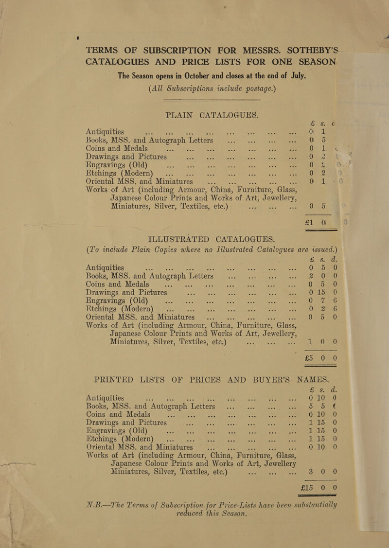 CATALOGUES AND PRICE LISTS FOR ONE SEASON. The Season opens in October and closes at the end of July. , (All Subscriptions include postage.)   PLAIN CATALOGUES. Antiquities Books, MSS. and Autograph L Letters Coins and Medals Drawings and Pictures Engravings (Old) Ktchings (Modern) Oriental MSS. and Miniatures... Works of Art (including Armour, China, “Furniture, ‘Glass, Japanese Colour Prints and Works of Art, J owellery, See Se, Misr tHor %  Miniatures, Silver, Textiles, etc.) * 0 5 £1 0 ILLUSTRATED CATALOGUES. (To include Plain Copies where no Illustrated Catalogues are issued.) eee i Antiquities + 0 dao Books, MSS. and Autograph I Letters woe Se. Vine Coins and Medals ae Pree sere Drawings and Pictures AO SL Saee Engravings (Old) Hepat Kitchings (Modern) .. 0-26 Oriental MSS. and Miniatures... O50 Works of Art (including Armour, China, Furniture, ‘Glass, | Japanese Colour Prints and Works of ATi). ewellery, Miniatures, Silver, Textiles, etc.) rs Loe £55000 PRINTED LISTS OF PRICES AND BUYER’S NAMES. £3. ad Antiquities woe v2 eae o Reeat gm ete ees CL Books, MSS. and Autograph 1 ‘Letters Sei. no eee RE OTe Uae Coins and Medals ae pov ld. (bees oat enn Lee Drawings and Pictures went pibe poets’) etal |) cele al nee Kngravings (Old) seb ttate: MIke eine eee) esGy Claes ee en an mmm Ktchings (Modern) ... Zim ny eke ey Wegener ee en baa Oriental MSS. and Miniatures — ... tei Works of Art (including Armour, China, “Furniture, ‘Glass, Japanese Colour Prints and Works of ATT, x) ewellery Miniatures, Silver, Textiles, etc.) : 3 0 0 Slo (eeu  rs ee reduced this Season. -_ ra 7 te