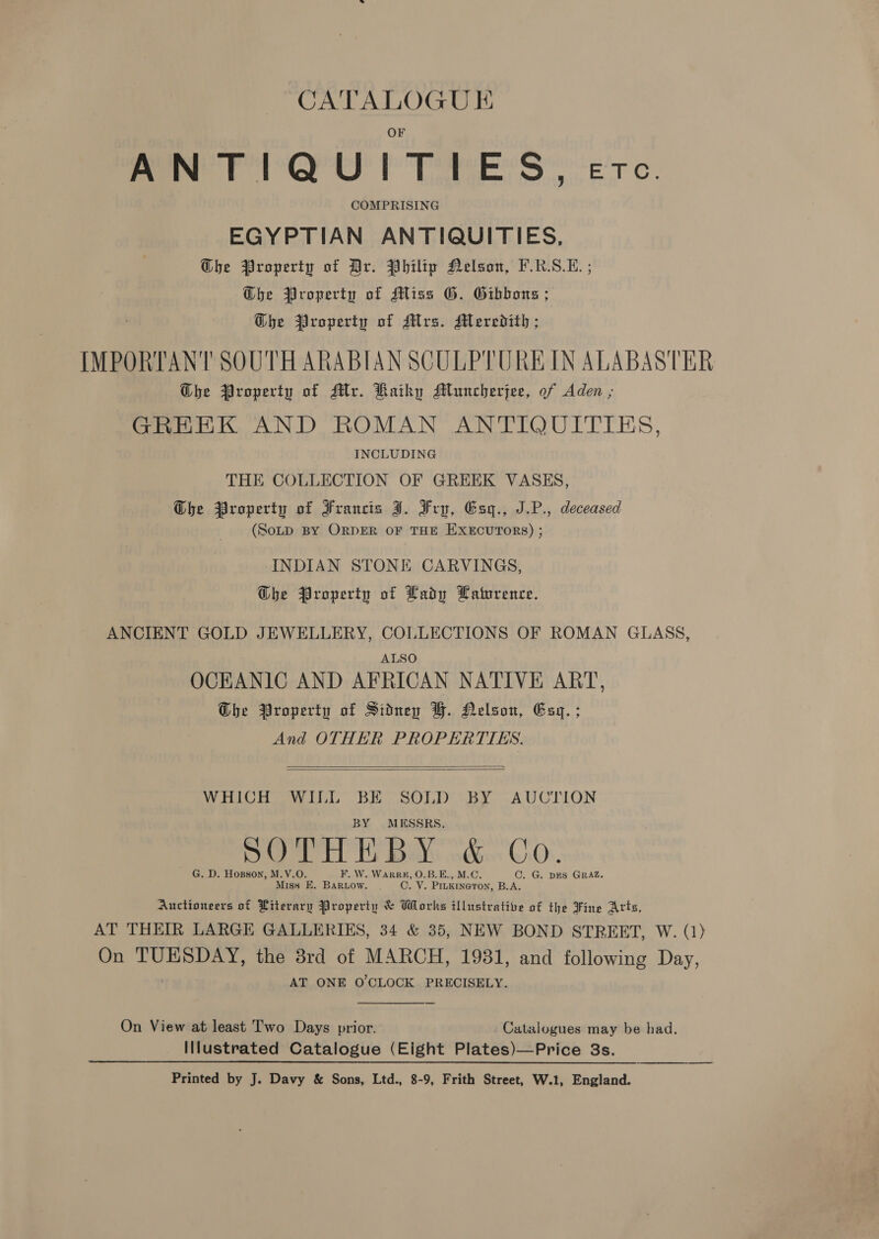 ANTIQUITIES, COMPRISING EGYPTIAN ANTIQUITIES, G@he Property of Dr. Philip Nelson, F.R.S.E. ; @be Property of Miss G. Gibbons ; Ghe Property of Mrs. Meredith; IMPORTANT SOUTH ARABIAN SCULPTURE IN ALABASTER Ghe Property of Mr. Raiky AMluncherjee, of Aden ; GREEK AND ROMAN ANTIQUITIES, INCLUDING THE COLLECTION OF GREEK VASES, Ghe Property of Francis J. Fru, Esgq., J.P., deceased (SotD BY ORDER OF THE EXECUTORS) ; INDIAN STONE CARVINGS, G@he Property of Lady Laturence. ANCIENT GOLD JEWELLERY, COLLECTIONS OF ROMAN GLASS, ALSO OCEANIC AND AFRICAN NATIVE ART, Dhe Property of Sidney BH. Nelson, Esq. ; And OTHER PROPERTTES.   WHICH WILL BE SOLD BY AUCTION MESSRS, ~ G. D. Hopson, M.V.O. F. W. Warren, 0.B.E., M.C. C. G. DES GRAZ. Miss E. Barnow. . O. Ne PILKINGTON, B.A. Auctioneers of Literary Property &amp; Works illustrative of the Fine Arts, AT THEIR LARGE GALLERIES, 34 &amp; 35, NEW BOND STREET, W. (1) On TUESDAY, the 8rd of MARCH, 1931, and following Day, AT ONE O'CLOCK PRECISELY. On View at least Two Days prior. Catalogues may be had. Illustrated Catalogue (Eight Plates)—Price 3s. Printed by J. Davy &amp; Sons, Ltd., 8-9, Frith Street, W.1, England.