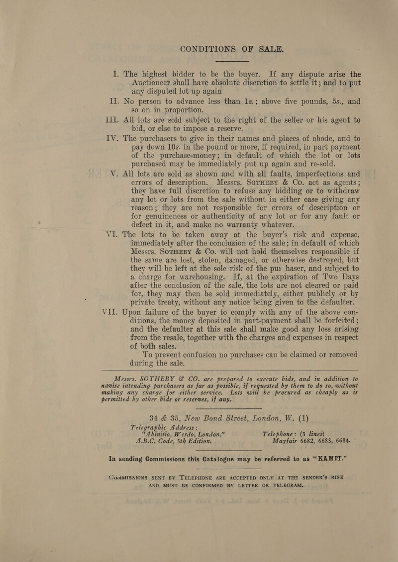 J. The highest bidder to be the buyer. If any dispute arise the Auctioneer shall have absolute discretion to settle it; and to put any disputed lot up again II. No person to advance less than 1s.; above five pounds, 5s., and so on in proportion. III. All lots are sold subject to the right of the seller or his agent to bid, or else to impose a reserve. IV. The purchasers to give in their names and places of abode, and to pay down 10s. in the pound or more, if required, in part payment of the purchase-money; in default of which the lot or lots purchased may be immediately put up again and re-sold. V. All lots are sold as shown and with all faults, imperfections and errors of description. Messrs. SorHesy &amp; Co. act as agents; they have full discretion to refuse any bidding or to withdraw any lot or lots from the sale without in either case giving any reason; they are not responsible for errors of description or for genuineness or authenticity of any lot or for any fault or defect in it, and make no warranty whatever. VI. The lots to be taken away at the buyer’s risk and expense, immediately after the conclusion of the sale; in default of which Messrs. SoTHEBY &amp; Co. will not hold themselves responsible if the same are lost, stolen, damaged, or otherwise destroyed, but they will be left at the sole risk of the pur haser, and subject to a charge for warehousing. If, at the expiration of Two Days after the conclusion of the sale, the lots are not cleared or paid for, they may then be sold immediately, either publicly or by private treaty, without any notice being given to the defaulter. VII. Upon failure of the buyer to comply with any of the above con- ditions, the money deposited in part-payment shall be forfeited ; and the defaulter at this sale shall make good any loss arising from the resale, together with the charges and expenses in respect of both sales. To prevent confusion no purchases can be claimed or removed during the sale.   Messrs. SOTHEBY &amp; CO. are prepared to execute bids, and in addition to advise intending purchasers as far as possible, if requested by them to do so, without making any charge for either service. Lots will be procured as cheaply as 1s permitted by other bids or reserves, if any. 34 &amp; 35, New Bond Street, London, W. (1) Telegraphic Address : é “A binitio, Wesdo, London.” Telephone: (3 lines) A dete Code, 5th Edition. Mayfair 6682, 6683, 6684. In sending Commissions this Catalogue may be referred to as ‘“KAMIT.” {iumMISSIONS SENT BY TELEPHONE ARE ACCEPTED ONLY AT THE SENDER’S RISK AND MUST BE CONFIRMED’ BY LETTER OR. TELEGRAM.