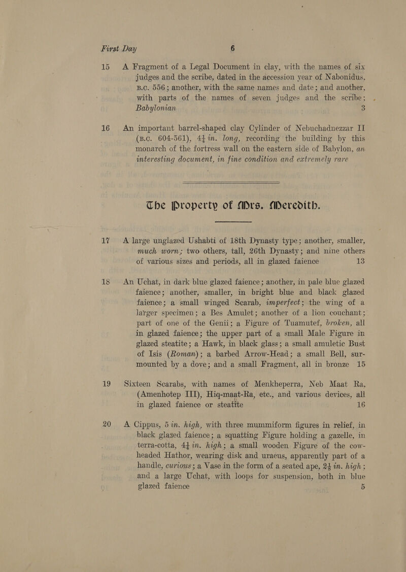 1d 16 Lt 18 judges and the scribe, dated in the accession year of Nabonidus, B.C. 556; another, with the same names and date; and another, with parts of the names of seven judges and the scribe; Babyloman 3 (B.c. 604-561), 44m. long, recording the building by this monarch of the fortress wall on the eastern side of Babylon, an interesting document, in fine condition and extremely rare  The Property of Mrs. Meredith. much worn; two others, tall, 26th Dynasty; and nine others of various sizes and periods, all in glazed faience 13 faience; another, smaller, in bright blue and black glazed faience; a small winged Scarab, imperfect; the wing of a larger specimen; a Bes Amulet; another of a lion couchant; part of one of the Genii; a Figure of Tuamutef, broken, all in glazed faience; the upper part of a small Male Figure in glazed steatite; a Hawk, in black glass; a small amuletic Bust of Isis (Roman); a barbed Arrow-Head; a small Bell, sur- mounted by a dove; and a small Fragment, all in bronze 15 (Amenhotep III), Hiq-maat-Ra, etc., and various devices, all in glazed faience or steatite 16 black glaged faience; a squatting Figure holding a gazelle, in terra-cotta, 44.in. high; a small wooden Figure of the cow- headed Hathor, wearing disk and uraeus, apparently part of a handle, curious ; a Vase in the form of a seated ape, 24 in. high; and a large Uchat, with loops for suspension, both in blue