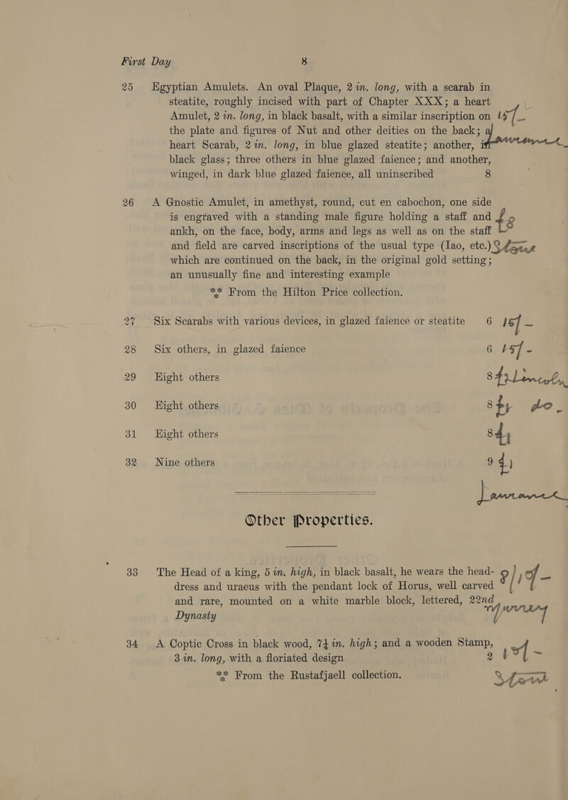 20 26 33 34 Egyptian Amulets. An oval Plaque, 2m. long, with a scarab in steatite, roughly incised with part of Chapter XXX; a heart , Amulet, 2 i. long, in black basalt, with a similar inscription on +4 /__ the plate and figures of Nut and other deities on the back; heart Scarab, 21m. long, in blue glazed steatite; another, if - black glass; three others in blue glazed faience; and another, winged, in dark blue glazed faience, all uninscribed 8 A Gnostic Amulet, in amethyst, round, cut en cabochon, one side is engraved with a standing male figure holding a staff and t3 ankh, on the face, body, arms and legs as well as on the staff and field are carved inscriptions of the usual type (lao, etc.) Shouse which are continued on the back, in the original gold setting; an unusually fine and interesting example ** From the Hilton Price collection. Six Scarabs with various devices, in glazed faience or steatite 6 16] z, Six others, in glazed faience 6 + 5] - Hight others 8 dmc Hight others ) 8 fr go. Hight others 84) Nine others: | 9 41 Otber Properties.  The Head of a king, 5 in. high, in black basalt, he wears the head- 9/) f x dress and uraeus with the pendant lock of Horus, well carved ~ / and rare, mounted on a white marble block, lettered, 22nd ; Dynasty My) si A Coptic Cross in black wood, ?fin. high; and a wooden Stamp, of] 3m. long, with a floriated design 7 Bode Py ** From the Rustafjaell collection. Md