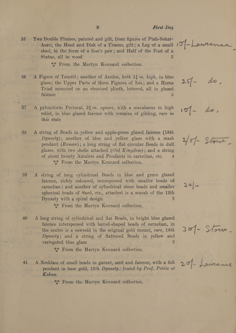 35 36 37 38 39 40 41 9 First Day Two Double Plumes, painted and gilt, from figures of Ptah-Sokar- Asari, the Head and Disk of a Uraeus, gilt; a Leg of a small stool, in the form of a lion’s paw; and Half of the Foot of a Statue, all in wood 5 ** From the Martyn Kennard collection. A Figure of Tauerit; another of Anubis, both 1% in. high, in blue glass; the Upper Parts of three Figures of Isis; and a Horus Triad mounted on an ebonised plinth, lettered, all in glazed faience 6 A pyloniform Pectoral, 227i. square, with a scarabaeus in high relief, in blue glazed faience with remains of gilding, rare in this state A string of Beads in yellow and apple-green glazed faience (18th Dynasty); another of blue and yellow glaze with a mask pendant (Roman); a long string of flat circular Beads in dull glazes, with two shells attached (Old Kingdom); and a string of about twenty Amulets and Pendants in carnelian, ete. + ** From the Martyn Kennard collection. faience, richly coloured, interspersed with smaller beads of carnelian; and another of cylindrical stone beads and smaller spherical beads of Sard, etc., attached is a scarab of the 12th Dynasty with a spiral design 2 ** From the Martyn Kennard collection. A long string of cylindrical and flat Beads, in bright blue glazed faience interspersed with barrel-shaped beads of carnelian, in the centre is a cowroid in the original gold mount, rare, 18th Dynasty; and a string of flattened Beads in yellow and variegated blue glaze 2 ** From the Martyn Kennard collection. A Necklace of small beads in garnet, sard and faience, with a fish pendant in base gold, 12th Dynasty; found by Prof. Petrie at Kahun