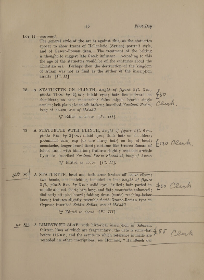 Lot 77—continued. The general style of the art is against this, as the statuettes appear to show traces of Hellenistic (Syrian) portrait style, and of Graeco-Roman dress, The treatment of the belting is thought to suggest late Greek influence. According to this the age of the statuettes would be of the centuries about the Christian era. Perhaps then the destruction of the kingdom of Ausan was not as final as the author of the inscription asserts [Pl. IT] plinth 11am. by 2$m.; inlaid eyes; hair lies outward on shoulders; no cap; moustache; faint stipple beard; single ~) . y, armlet ; belt plain; loincloth broken; inscribed Yasduqil Farm, Cle é king of Ausan, son of Ma‘adil ** Edited as above [Pl. III]. 78 A STATUETTE ON PLINTH, height of figure 2ft. 3 in., f 50 79 A STATUETTE WITH PLINTH, height of figure 2 ft. 6 in., plinth 9m. by 24%m.; inlaid eyes; thick hair on shoulders; prominent ears; cap (or else heavy hair) on top of head; ¢ NO moustache, longer beard lined; costume lke Graeco-Roman of A le as folded tunic with himation; features slightly resemble archaic Cypriote; inscribed Yasduqiu Far‘m Sharah’at, king of Ausan * Hdited as above [Pl. IT]. “eo. 80{ A STATUETTE, head and both arms broken off above elbow; . two hands, not matching, included in lot; height of figure 3 ft., plinth 9m. by 3%n.; solid eyes, drilled; hair parted in 46 » (? Go middle and cut short; ears large and flat ; moustache enhanced ; ; knees ; features slightly resemble florid Graeco-Roman type in Cyprus; inscribed Zaidm Sailan, son of Ma‘adil we a Edited as above bet. DEE: da asain Anns nse Beinn mend the a we: 811 A LIMESTONE SLAB, with historical inscription in Sabaean, aa 7 thirteen lines of which are fragmentary; the date is somewhat fs yt ea before 115 B.c., and the events to which reference is made are ( &lt;—e recorded in other inscriptions, see Hommel, “ Handbuch der