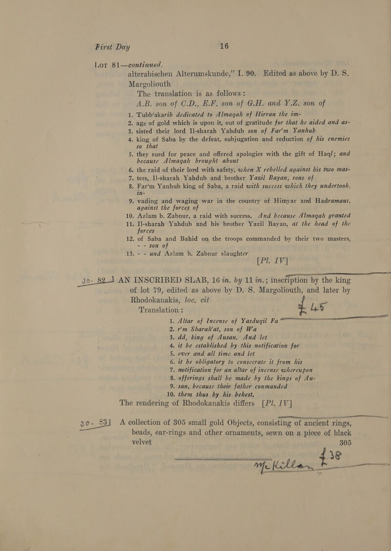 Lor 81—continued. alterabischen Alterumskunde,” I. 90. Edited as above by D. 8. Margoliouth The translation is as follows: A.B. son of C.D., E.F. son of G.H. and Y.Z. son of 1. Tubb‘akarib dedicated to Almaqah of Hirran the im- 2. age of gold which is upon it, out of gratitude for that he aided and as- 3. sisted their lord Il-sharah Yahdub son of Far‘m Yanhub 4 . king of Saba by the defeat, subjugation and reduction of his enemies so that 5. they sued for peace and offered apologies with the gift of Haq/; and because Almaqah brought about 6. the raid of their lord with safety, when X rebelled against his two mas- 7. ters, Il-sharah Yahdub and brother Yazil Bayan, sons of 8. Far‘m Yanhub king of Saba, a raid with success which they undertook, in- 9. vading and waging war in the country of Himyar and Hadramauzt, against the forces of 10. Azlam b. Zabnur, a raid with success. And because Almagah granted 11. Il-sharah Yahdub and his brother Yazil Bayan, at the head of the  forces 12. of Saba and Bahid on the troops commanded by their two masters, - - son of 13. - - and Azlam b. Zabnur slaughter (Pl. IV] go. 82-4 AN INSCRIBED SLAB, 16 i. by 11 m.; inscription by the king of lot 79, edited as above by D. 8. Margoliouth, and later by Rhodokanakis, loc. cit &gt; Translation : -h» ° REDERCMUA RE RAE NO ISH OEE neni eS 1. Altar of Incense of Yasduqil Fa™ 2. r'm Sharah‘at, son of Wa 3. dd, king of Ausan. And let 4. it be established by this notification for 5. ever and all time and let 6. it be obligatory to consecrate it from his 7. notification for an altar of incense whereupon 8. offerings shall be made by the kings of Au- 9. san, because their father conmanded 10. them thus by. his. behest, The rendering of Rhodokanakis differs [Pl. IV] I tn.) 30%) A collection of 305 small gold Objects, consisting of ‘ancient rings, beads, ear-rings and other ornaments, sewn on a piece of black velvet 305 ean a oa ieee 