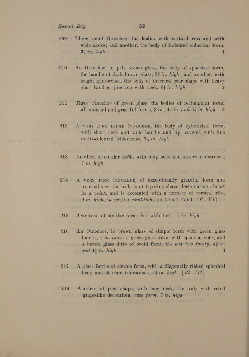 209 210 211 212 213 214 215 216 217 218 Three small Oinochoe, the bodies with vertical ribs and with wide necks; and another, the body of indented spherical form, 32 in. high 4 An Oinochoe, in pale brown glass, the body of spherical form, the handle of dark brown glass, 3 wm. high; and another, with bright iridescence, the body of inverted pear shape with hey glass band at junction with neck, 64 in. high z Three Oinochoe of green glass, the bodies of rectangular form, all unusual and graceful forms, 3 1n., 44 in. and 541n. high 3 A VERY FINE LARGE OINOCHOE, the body of cylindrical form, with short neck and wide handle and lip, covered with fine multi-coloured iridescence, 74 in. high Another, of similar form, with long neck and silvery enteric: Tm, ik A VERY FINE OtnocHog, of exceptionally graceful form and unusual size, the body is of tapering shape, terminating almost in a point, and is decorated with a number of vertical ribs, 9 in. high, in perfect condition; on tripod stand» [Pl. VI] ANOTHER, of similar form, but with foot, 11 im. high An Oinochoe, in brown glass of simple form with green glass handle, 6 in. high; a green glass ditto, with spout at side; and a brown glass ditto of ovoid form, the last two pat 46 mM. and 43 in, high 3 A glass Bottle of simple form, with a diagonally ribbed spherical body and delicate iridescence, 64 in. high’ [Pl. VIT] Another, of pear shape, with long neck, the body with relief grape-like decoration, rare form, 7 in. high s