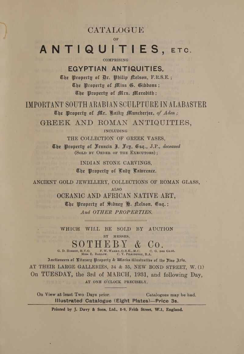 ANTIQUITIES, COMPRISING EGYPTIAN ANTIQUITIES, Ghe Property of Dr. Philip Nelson, F.K.S.E. ; Dhe Property of Miss G. Gibbons ; GDhe Property of Mrs. Meredith ; IMPORTANT SOUTH ARABIAN SCULPTURE IN ALABASTER G@he Property of Mr. Kaikhy Mluncherjee, of Aden ; GREEK AND ROMAN ANTIQUITIES INCLUDING THE COLLECTION OF GREEK VASES, Obhe Property of Francis J. Frp, Esyg., J.P., deceased ~ (SoLp BY ORDER OF THE EXECUTORS) ; INDIAN STONE CARVINGS, ~Gbhe Property of Lady Haturence. ANCIENT GOLD JEWELLERY, COLLECTIONS OF ROMAN GLASS, ALSO OCEANIC AND AFRICAN NATIVE ART, Obhe Property of Sidney BH. Helson, Esq. ; And OTHER PROPERTIES.   WHICH eer BE SOLD BY AUCTION MESSRS. G. D. Hosgon, M.V.O. ¥. W. Wark#, O.B.E., M.C. C. G. DES GRAZ. Miss E. BARLOw. C. V. PILKINGTON, B.A; Auctioneers of Piterary Property &amp; Works illustrative of the Fine Arts, AT THEIR LARGE GALLERIES, 34 &amp; 35, NEW BOND STREET, W. (1) On tani the 8rd of MARCH, 1931, and following Day, AT ONE O'CLOCK PRECISELY. On View at least Two Days prior. Catalogues may be had. Illustrated Catalogue (Eight Plates)—Price 3s. Printed by J. Davy &amp; Sons, Ltd., 8-9, Frith Street, W.1, England.