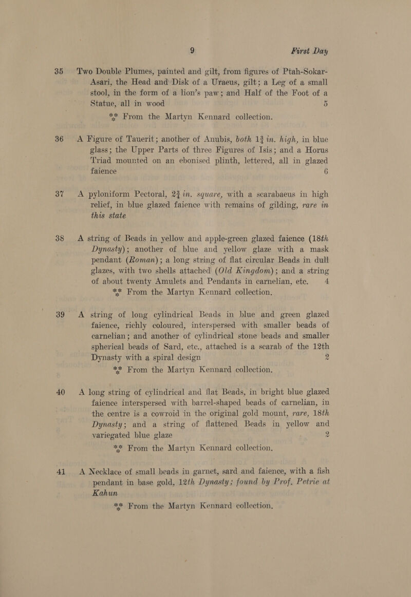 36 37 38 40 41 9 First Day Two Double Plumes, painted and gilt, from figures of Ptah-Sokar- Asari, the Head and Disk of a Uraeus, gilt; a Leg of a small stool, in the form of a lion’s paw; and Half of the Foot of a Statue, all in wood 5 ** From the Martyn Kennard collection. A Figure of Tauerit; another of Anubis, both 13 1n. high, in blue glass; the Upper Parts of three Figures of Isis; and a Horus Triad mounted on an ebonised plinth, lettered, all in glazed faience 6 A pyloniform Pectoral, 22in. square, with a scarabaeus in high relief, in blue glazed faience with remains of gilding, rare in this state Dynasty); another of blue and yellow glaze with a mask pendant (Roman); a long string of flat circular Beads in dull glazes, with two shells attached (Old Kingdom); and a string of about twenty Amulets and Pendants in carnelian, ete. 4 ** From the Martyn Kennard collection. A string of long cylindrical Beads in blue and green glazed faience, richly coloured, interspersed with smaller beads of carnelian ; and another of cylindrical stone beads and smaller _ spherical beads of Sard, etc., attached is a scarab of the 12th _ Dynasty with a spiral design 2 ** From the Martyn Kennard collection. — A long string of cylindrical and flat Beads, in bright blue glazed faience interspersed with barrel-shaped beads of carnelian, in the centre is a cowroid in the original gold mount, rare, 18th Dynasty; and a string of flattened Beads in yellow and variegated blue glaze | 2 ** From the Martyn Kennard collection. A Necklace of small beads in garnet, sard and faience, with a fish pendant in base gold, 12th Dynasty; found by Prof, Petrie at Kahun