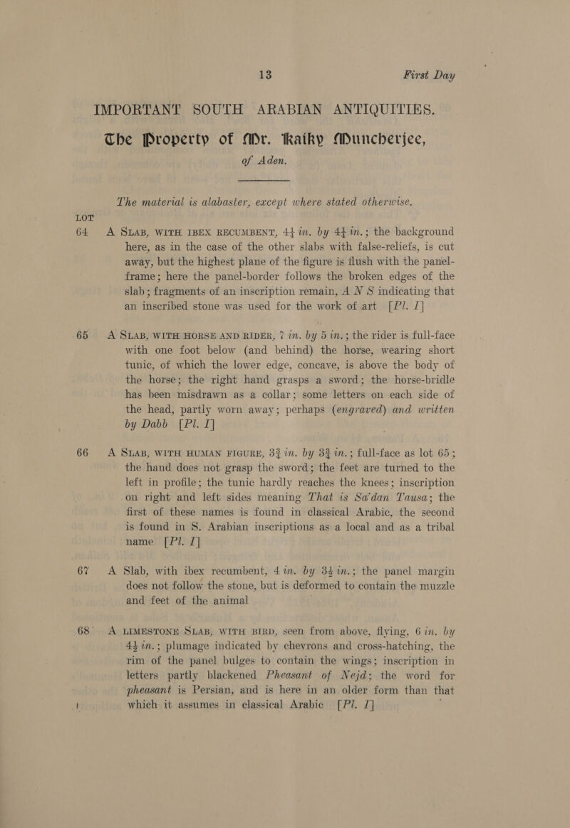 LOT 64 65 66 67 68 13 First Day IMPORTANT SOUTH ARABIAN ANTIQUITIES. The Property of Mr. aiky Muncheriee, of Aden. The material is alabaster, except where stated otherwise. A SLAB, WITH IBEX RECUMBENT, 44 im. by 44 m.; the background here, as in the case of the other slabs with false-reliefs, is cut away, but the highest plane of the figure is flush with the panel- frame; here the panel-border follows the broken edges of the slab ; fragments of an inscription remain, A V S indicating that an inscribed stone was used for the work of art [ Pl. [| A SLAB, WITH HORSE AND RIDER, 7 in. by 5 wm.; the rider is full-face with one foot below (and behind) the horse, wearing short tunic, of which the lower edge, concave, is above the body of the horse; the right hand grasps a sword; the horse-bridle has been misdrawn as a collar; some letters on each side of the head, partly worn away; perhaps (engraved) and. written by Dabb [Pl. I] A SLAB, WITH HUMAN FIGURE, 331n. by 3% %n.; full-face as lot 65; the hand does not grasp the sword; the feet are turned to the left in profile; the tunic hardly reaches the knees; inscription on right and left sides meaning That is Sadan Tausa; the first of these names is found in classical Arabic, the second is found in 8. Arabian inscriptions as a local and as a tribal name [Pl. I] A Slab, with ibex recumbent, 41m. by 34 im.; the panel margin does not follow the stone, but is deformed to contain the muzzle and feet of the animal A LIMESTONE SLAB, WITH BIRD, seen from above, flying, 6 in. by 44 in.; plumage indicated by chevrons and cross-hatching, the rim of the panel bulges to contain the wings; inscription in letters partly blackened Pheasant of Nejd; the word for pheasant is Persian, and is here in an older form than that which it assumes in classical Arabic [Pl/. 1]