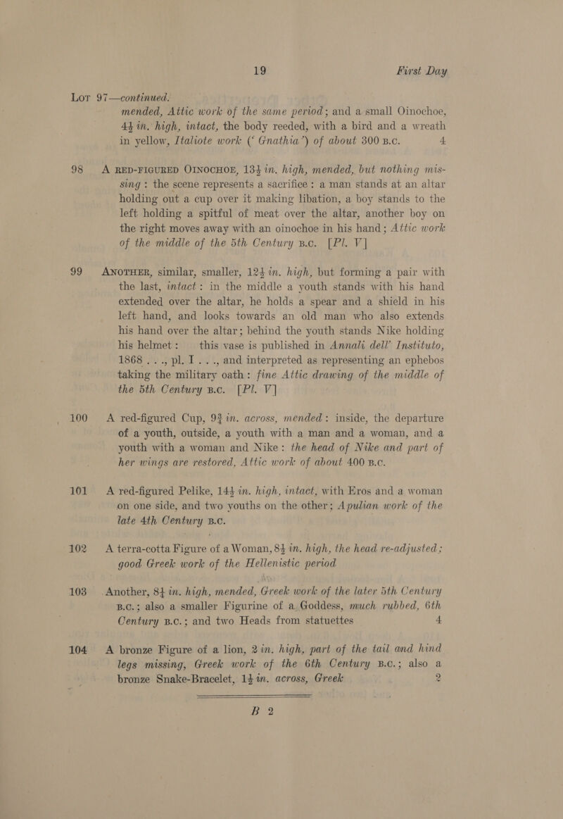 98 99 100 101 102 103 104 mended, Attic work of the same period; and a small Oinochoe, 4d in. high, ntact, the body reeded, with a bird and a wreath in yellow, Jtaliote work ( Gnathia’) of about 300 Buc. 4 sing : the scene represents a sacrifice : a man stands at an altar holding out a cup over it making libation, a boy stands to the left holding a spitful of meat over the altar, another boy on the right moves away with an oinochoe in his hand; Attic work of the middle of the 5th Century B.c. [Pl. V] the last, intact: in the middle a youth stands with his hand extended over the altar, he holds a spear and a shield in his left hand, and looks towards an old man who also extends his hand over the altar; behind the youth stands Nike holding his helmet : this vase is published in Annali dell’ Instituto, 1868 ..., pl. I. .., and interpreted as representing an ephebos taking the military oath: fine Attic drawing of the middle of the 5th Century B.c. [Pl. V] A red-figured Cup, 9%. across, mended: inside, the departure of a youth, outside, a youth with a man and a woman, and a youth with a woman and Nike: the head of Nike and part of her wings are restored, Attic work of about 400 B.c. A red-figured Pelike, 145 in. high, intact, with Eros and a woman on one side, and two youths on the other; Apulian work of the late 4th Century B.C. A terra-cotta Figure of a Woman, 83 im. high, the head re-adjusted ; good Greek work of the Hellenistic period Another, 84 in. high, mended, Greek work of the later 5th Century B.c.; also a smaller Figurine of a, Goddess, much rubbed, 6th Oentury B.c.; and two Heads from statuettes 4 A bronze Figure of a lion, 2in. high, part of the tail and hind legs missing, Greek work of the 6th Century B.c.; also a bronze Snake-Bracelet, 14 im. across, Greek 2  7 ey