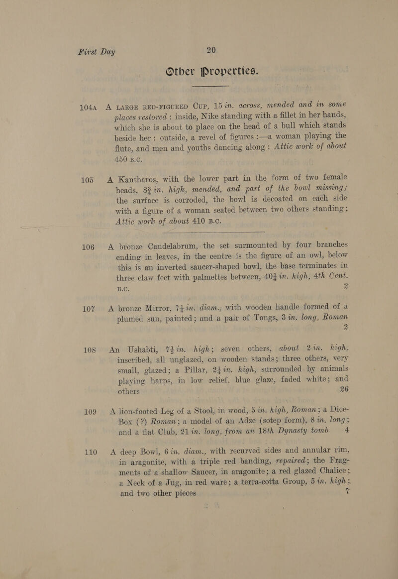 Other Properties. 106 107 108 109 110 places restored : inside, Nike standing with a fillet in her hands, which she is about to place on the head of a bull which stands beside her: outside, a revel of figures :—a woman playing the flute, and men and youths dancing along : Attic work of about 450 B.C. A Kantharos, with the lower part in the form of two female heads, 88 in. high, mended, and part of the bowl missing &gt; the surface is corroded, the bowl is decoated on each side with a figure of a woman seated between two others standing ; Attic work of about 410 B.c.  A bronze Candelabrum, the set surmounted by four branches ending in leaves, in the centre is the figure of an owl, below this is an inverted saucer-shaped bowl, the base terminates in three claw feet with palmettes between, 40} in. high, 4th Cent. B.C. z A bronze Mirror, 7} in. diam., with wooden handle formed of a plumed sun, painted; and a pair of Tongs, 3 in. long, Roman ni An Ushabti, Yin. high; seven others, about 2m. high, inscribed, all wnglazed, on wooden stands; three others, very small, glazed; a Pillar, 24%in. high, surrounded. by animals playing harps, in low relief, blue glaze, faded white; and others 26: A lion-footed Leg of a Stool, in wood, 5 in. high, Roman; a Dice- Box (?) Roman; a model of an Adze (sotep form), 8 m. long; and a flat Club, 21 in. long, from an 18th Dynasty tomb 4 A deep Bowl, 6 in. diam., with recurved sides and annular rim, in aragonite, with a triple red banding, repaired; the Frag- ments of a shallow Saucer, in aragonite; a red glazed Chalice ; a Neck of a Jug, in red ware; a terra-cotta Group, 5 in. high ;